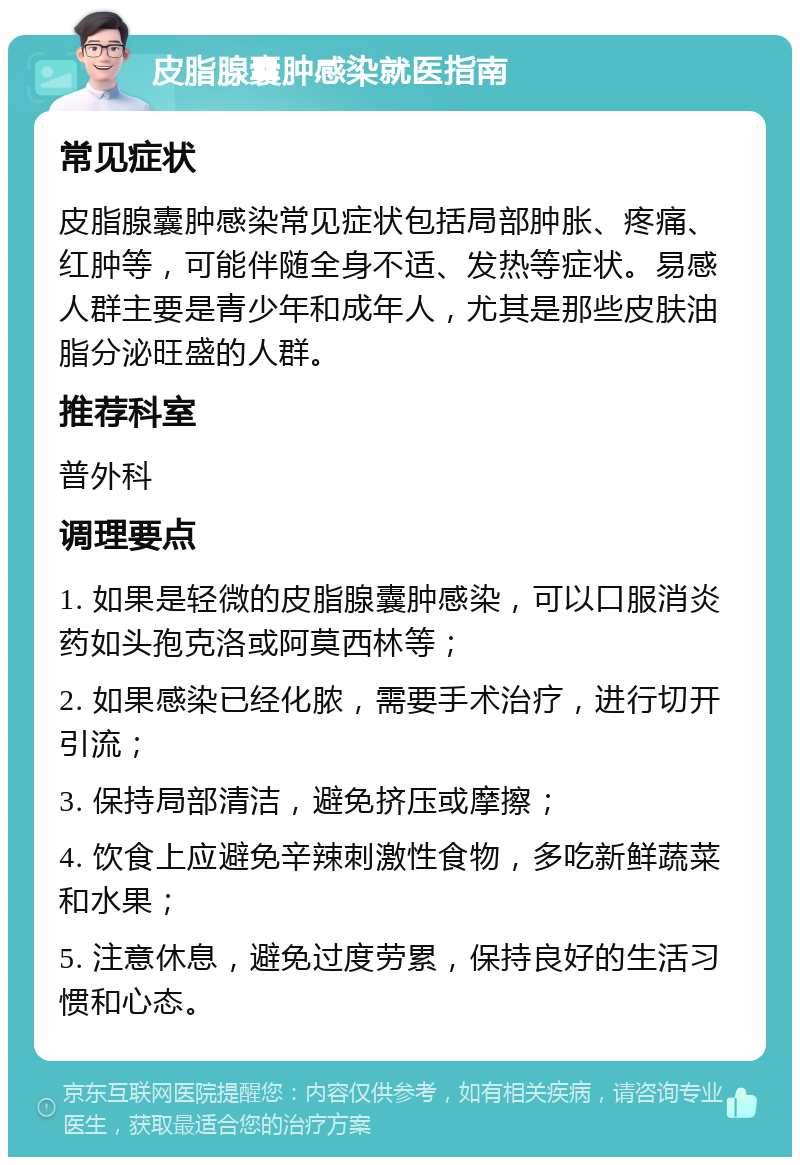 皮脂腺囊肿感染就医指南 常见症状 皮脂腺囊肿感染常见症状包括局部肿胀、疼痛、红肿等，可能伴随全身不适、发热等症状。易感人群主要是青少年和成年人，尤其是那些皮肤油脂分泌旺盛的人群。 推荐科室 普外科 调理要点 1. 如果是轻微的皮脂腺囊肿感染，可以口服消炎药如头孢克洛或阿莫西林等； 2. 如果感染已经化脓，需要手术治疗，进行切开引流； 3. 保持局部清洁，避免挤压或摩擦； 4. 饮食上应避免辛辣刺激性食物，多吃新鲜蔬菜和水果； 5. 注意休息，避免过度劳累，保持良好的生活习惯和心态。