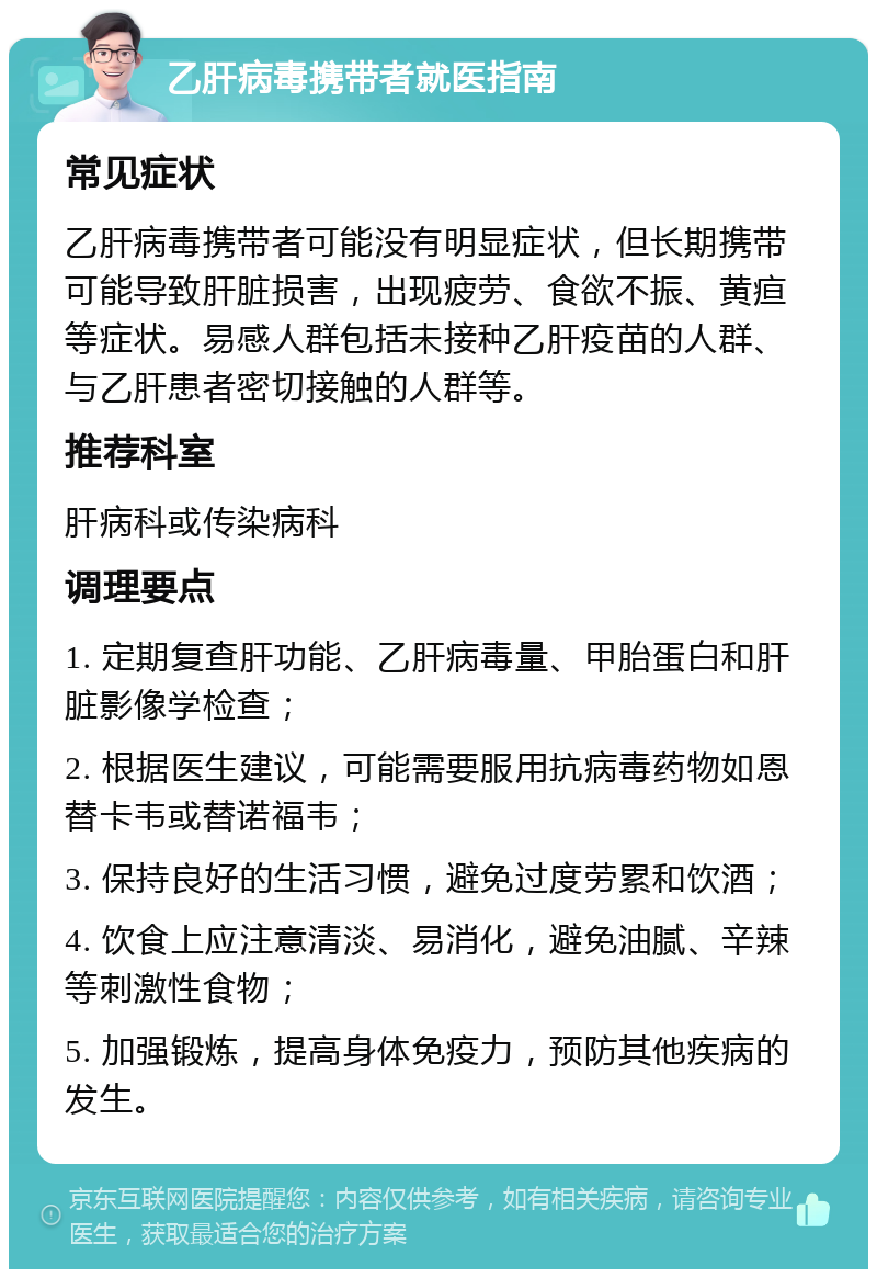 乙肝病毒携带者就医指南 常见症状 乙肝病毒携带者可能没有明显症状，但长期携带可能导致肝脏损害，出现疲劳、食欲不振、黄疸等症状。易感人群包括未接种乙肝疫苗的人群、与乙肝患者密切接触的人群等。 推荐科室 肝病科或传染病科 调理要点 1. 定期复查肝功能、乙肝病毒量、甲胎蛋白和肝脏影像学检查； 2. 根据医生建议，可能需要服用抗病毒药物如恩替卡韦或替诺福韦； 3. 保持良好的生活习惯，避免过度劳累和饮酒； 4. 饮食上应注意清淡、易消化，避免油腻、辛辣等刺激性食物； 5. 加强锻炼，提高身体免疫力，预防其他疾病的发生。