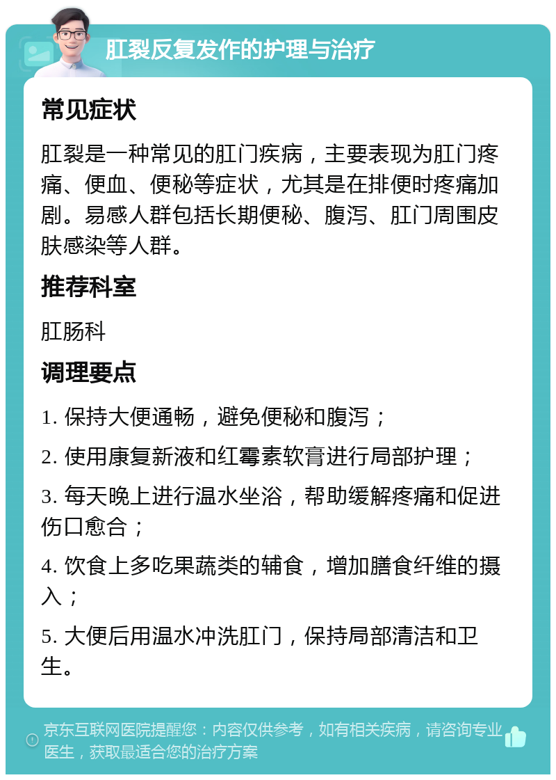 肛裂反复发作的护理与治疗 常见症状 肛裂是一种常见的肛门疾病，主要表现为肛门疼痛、便血、便秘等症状，尤其是在排便时疼痛加剧。易感人群包括长期便秘、腹泻、肛门周围皮肤感染等人群。 推荐科室 肛肠科 调理要点 1. 保持大便通畅，避免便秘和腹泻； 2. 使用康复新液和红霉素软膏进行局部护理； 3. 每天晚上进行温水坐浴，帮助缓解疼痛和促进伤口愈合； 4. 饮食上多吃果蔬类的辅食，增加膳食纤维的摄入； 5. 大便后用温水冲洗肛门，保持局部清洁和卫生。