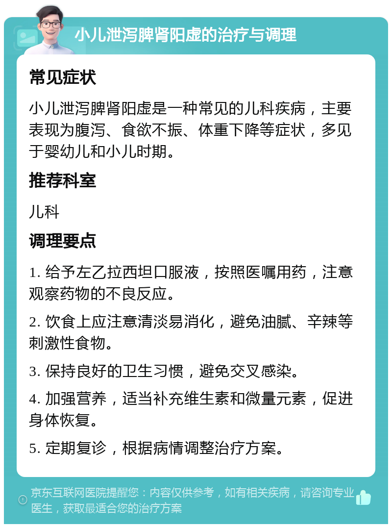 小儿泄泻脾肾阳虚的治疗与调理 常见症状 小儿泄泻脾肾阳虚是一种常见的儿科疾病，主要表现为腹泻、食欲不振、体重下降等症状，多见于婴幼儿和小儿时期。 推荐科室 儿科 调理要点 1. 给予左乙拉西坦口服液，按照医嘱用药，注意观察药物的不良反应。 2. 饮食上应注意清淡易消化，避免油腻、辛辣等刺激性食物。 3. 保持良好的卫生习惯，避免交叉感染。 4. 加强营养，适当补充维生素和微量元素，促进身体恢复。 5. 定期复诊，根据病情调整治疗方案。