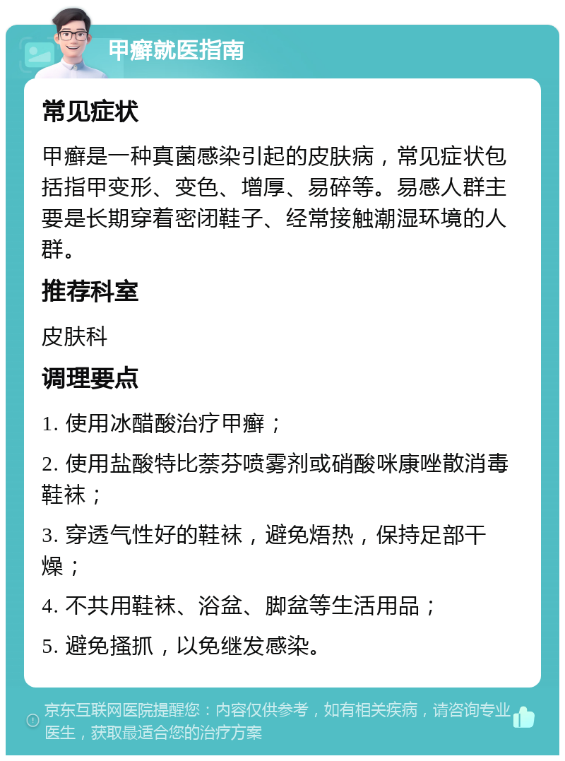 甲癣就医指南 常见症状 甲癣是一种真菌感染引起的皮肤病，常见症状包括指甲变形、变色、增厚、易碎等。易感人群主要是长期穿着密闭鞋子、经常接触潮湿环境的人群。 推荐科室 皮肤科 调理要点 1. 使用冰醋酸治疗甲癣； 2. 使用盐酸特比萘芬喷雾剂或硝酸咪康唑散消毒鞋袜； 3. 穿透气性好的鞋袜，避免焐热，保持足部干燥； 4. 不共用鞋袜、浴盆、脚盆等生活用品； 5. 避免搔抓，以免继发感染。