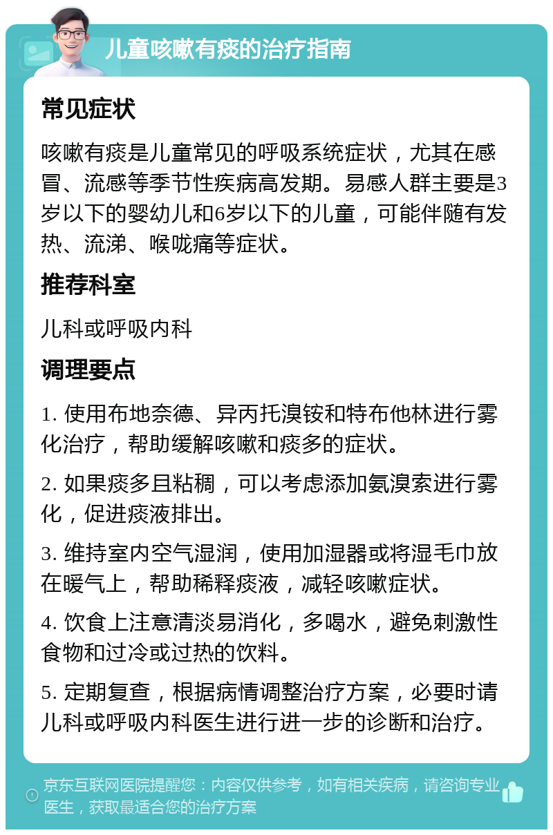 儿童咳嗽有痰的治疗指南 常见症状 咳嗽有痰是儿童常见的呼吸系统症状，尤其在感冒、流感等季节性疾病高发期。易感人群主要是3岁以下的婴幼儿和6岁以下的儿童，可能伴随有发热、流涕、喉咙痛等症状。 推荐科室 儿科或呼吸内科 调理要点 1. 使用布地奈德、异丙托溴铵和特布他林进行雾化治疗，帮助缓解咳嗽和痰多的症状。 2. 如果痰多且粘稠，可以考虑添加氨溴索进行雾化，促进痰液排出。 3. 维持室内空气湿润，使用加湿器或将湿毛巾放在暖气上，帮助稀释痰液，减轻咳嗽症状。 4. 饮食上注意清淡易消化，多喝水，避免刺激性食物和过冷或过热的饮料。 5. 定期复查，根据病情调整治疗方案，必要时请儿科或呼吸内科医生进行进一步的诊断和治疗。