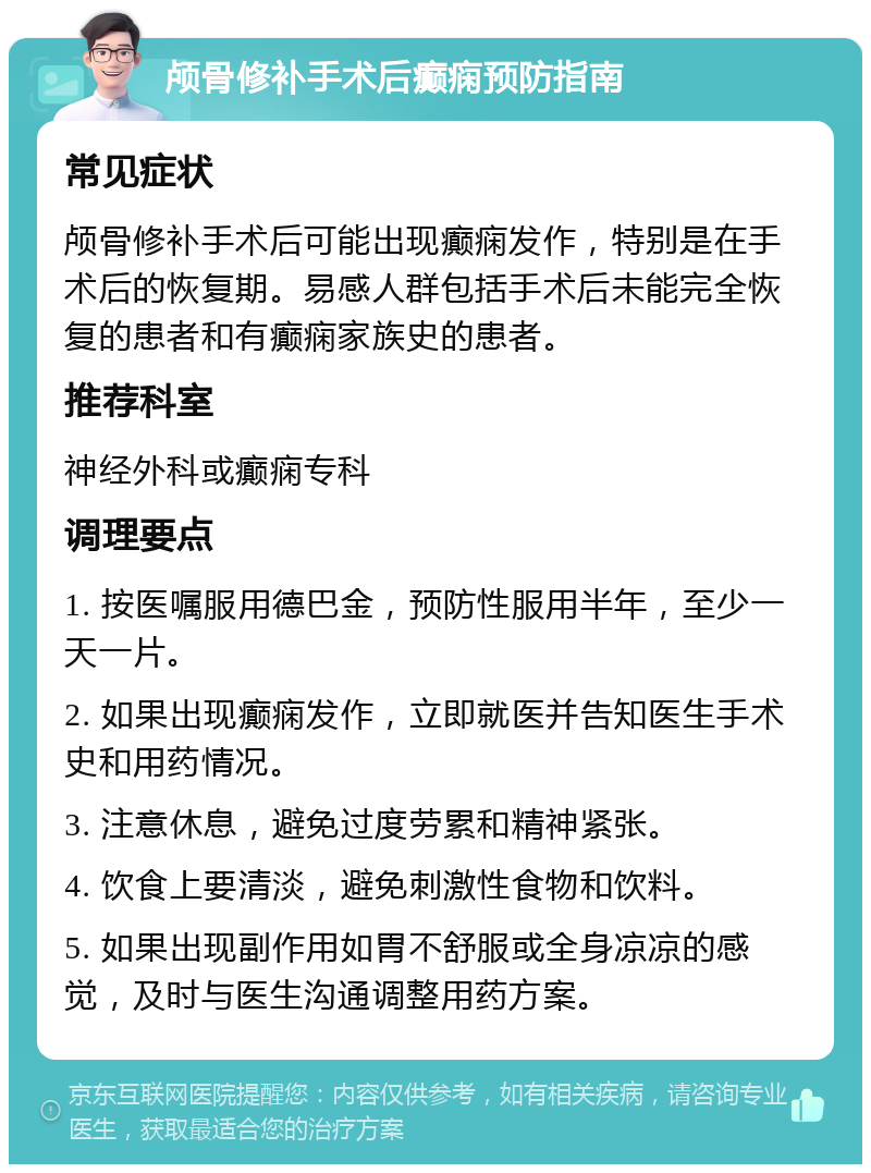 颅骨修补手术后癫痫预防指南 常见症状 颅骨修补手术后可能出现癫痫发作，特别是在手术后的恢复期。易感人群包括手术后未能完全恢复的患者和有癫痫家族史的患者。 推荐科室 神经外科或癫痫专科 调理要点 1. 按医嘱服用德巴金，预防性服用半年，至少一天一片。 2. 如果出现癫痫发作，立即就医并告知医生手术史和用药情况。 3. 注意休息，避免过度劳累和精神紧张。 4. 饮食上要清淡，避免刺激性食物和饮料。 5. 如果出现副作用如胃不舒服或全身凉凉的感觉，及时与医生沟通调整用药方案。