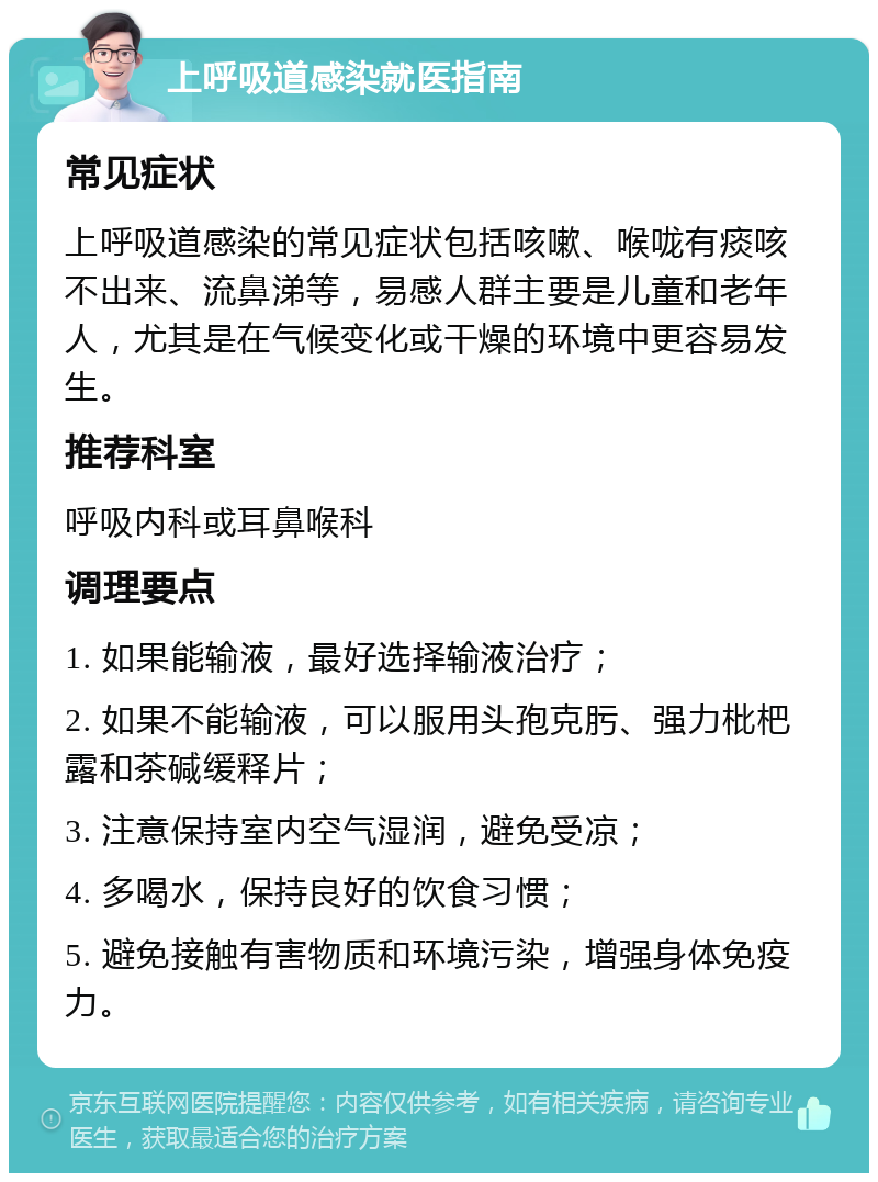 上呼吸道感染就医指南 常见症状 上呼吸道感染的常见症状包括咳嗽、喉咙有痰咳不出来、流鼻涕等，易感人群主要是儿童和老年人，尤其是在气候变化或干燥的环境中更容易发生。 推荐科室 呼吸内科或耳鼻喉科 调理要点 1. 如果能输液，最好选择输液治疗； 2. 如果不能输液，可以服用头孢克肟、强力枇杷露和茶碱缓释片； 3. 注意保持室内空气湿润，避免受凉； 4. 多喝水，保持良好的饮食习惯； 5. 避免接触有害物质和环境污染，增强身体免疫力。