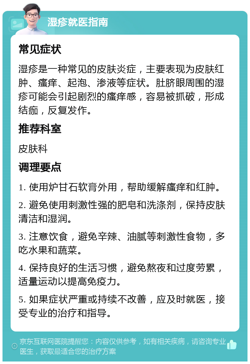 湿疹就医指南 常见症状 湿疹是一种常见的皮肤炎症，主要表现为皮肤红肿、瘙痒、起泡、渗液等症状。肚脐眼周围的湿疹可能会引起剧烈的瘙痒感，容易被抓破，形成结痂，反复发作。 推荐科室 皮肤科 调理要点 1. 使用炉甘石软膏外用，帮助缓解瘙痒和红肿。 2. 避免使用刺激性强的肥皂和洗涤剂，保持皮肤清洁和湿润。 3. 注意饮食，避免辛辣、油腻等刺激性食物，多吃水果和蔬菜。 4. 保持良好的生活习惯，避免熬夜和过度劳累，适量运动以提高免疫力。 5. 如果症状严重或持续不改善，应及时就医，接受专业的治疗和指导。