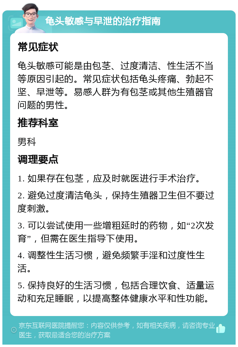 龟头敏感与早泄的治疗指南 常见症状 龟头敏感可能是由包茎、过度清洁、性生活不当等原因引起的。常见症状包括龟头疼痛、勃起不坚、早泄等。易感人群为有包茎或其他生殖器官问题的男性。 推荐科室 男科 调理要点 1. 如果存在包茎，应及时就医进行手术治疗。 2. 避免过度清洁龟头，保持生殖器卫生但不要过度刺激。 3. 可以尝试使用一些增粗延时的药物，如“2次发育”，但需在医生指导下使用。 4. 调整性生活习惯，避免频繁手淫和过度性生活。 5. 保持良好的生活习惯，包括合理饮食、适量运动和充足睡眠，以提高整体健康水平和性功能。