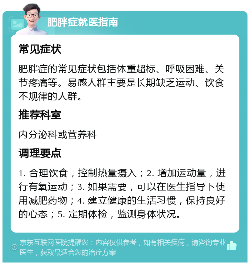 肥胖症就医指南 常见症状 肥胖症的常见症状包括体重超标、呼吸困难、关节疼痛等。易感人群主要是长期缺乏运动、饮食不规律的人群。 推荐科室 内分泌科或营养科 调理要点 1. 合理饮食，控制热量摄入；2. 增加运动量，进行有氧运动；3. 如果需要，可以在医生指导下使用减肥药物；4. 建立健康的生活习惯，保持良好的心态；5. 定期体检，监测身体状况。