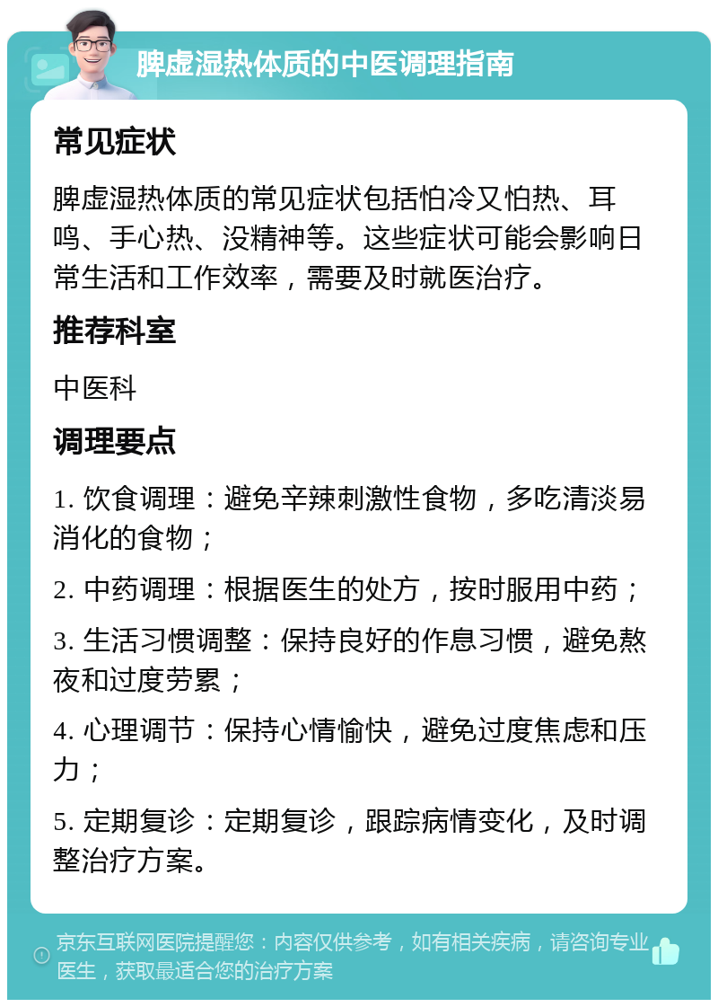 脾虚湿热体质的中医调理指南 常见症状 脾虚湿热体质的常见症状包括怕冷又怕热、耳鸣、手心热、没精神等。这些症状可能会影响日常生活和工作效率，需要及时就医治疗。 推荐科室 中医科 调理要点 1. 饮食调理：避免辛辣刺激性食物，多吃清淡易消化的食物； 2. 中药调理：根据医生的处方，按时服用中药； 3. 生活习惯调整：保持良好的作息习惯，避免熬夜和过度劳累； 4. 心理调节：保持心情愉快，避免过度焦虑和压力； 5. 定期复诊：定期复诊，跟踪病情变化，及时调整治疗方案。