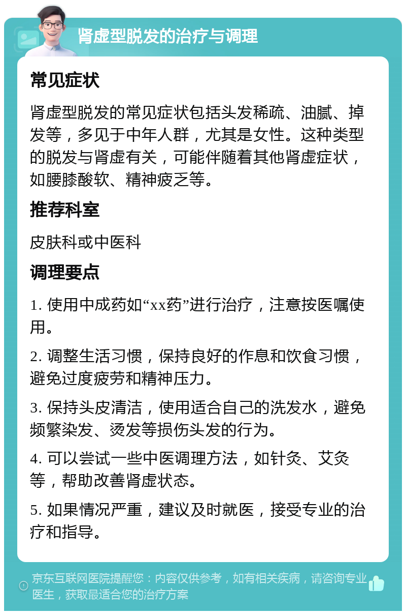 肾虚型脱发的治疗与调理 常见症状 肾虚型脱发的常见症状包括头发稀疏、油腻、掉发等，多见于中年人群，尤其是女性。这种类型的脱发与肾虚有关，可能伴随着其他肾虚症状，如腰膝酸软、精神疲乏等。 推荐科室 皮肤科或中医科 调理要点 1. 使用中成药如“xx药”进行治疗，注意按医嘱使用。 2. 调整生活习惯，保持良好的作息和饮食习惯，避免过度疲劳和精神压力。 3. 保持头皮清洁，使用适合自己的洗发水，避免频繁染发、烫发等损伤头发的行为。 4. 可以尝试一些中医调理方法，如针灸、艾灸等，帮助改善肾虚状态。 5. 如果情况严重，建议及时就医，接受专业的治疗和指导。