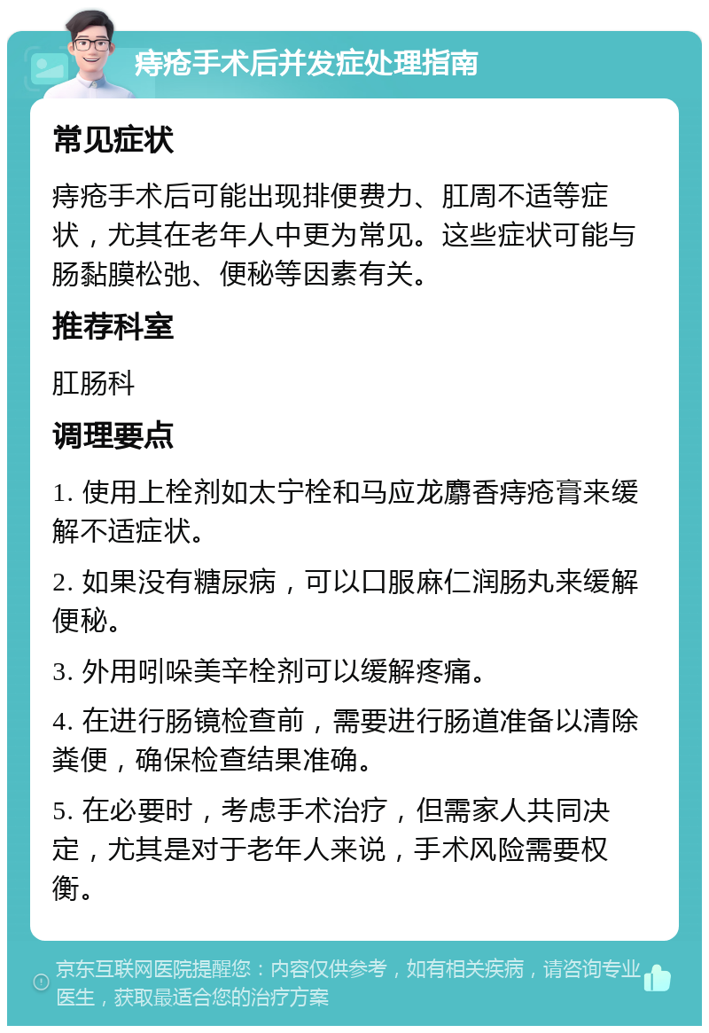 痔疮手术后并发症处理指南 常见症状 痔疮手术后可能出现排便费力、肛周不适等症状，尤其在老年人中更为常见。这些症状可能与肠黏膜松弛、便秘等因素有关。 推荐科室 肛肠科 调理要点 1. 使用上栓剂如太宁栓和马应龙麝香痔疮膏来缓解不适症状。 2. 如果没有糖尿病，可以口服麻仁润肠丸来缓解便秘。 3. 外用吲哚美辛栓剂可以缓解疼痛。 4. 在进行肠镜检查前，需要进行肠道准备以清除粪便，确保检查结果准确。 5. 在必要时，考虑手术治疗，但需家人共同决定，尤其是对于老年人来说，手术风险需要权衡。