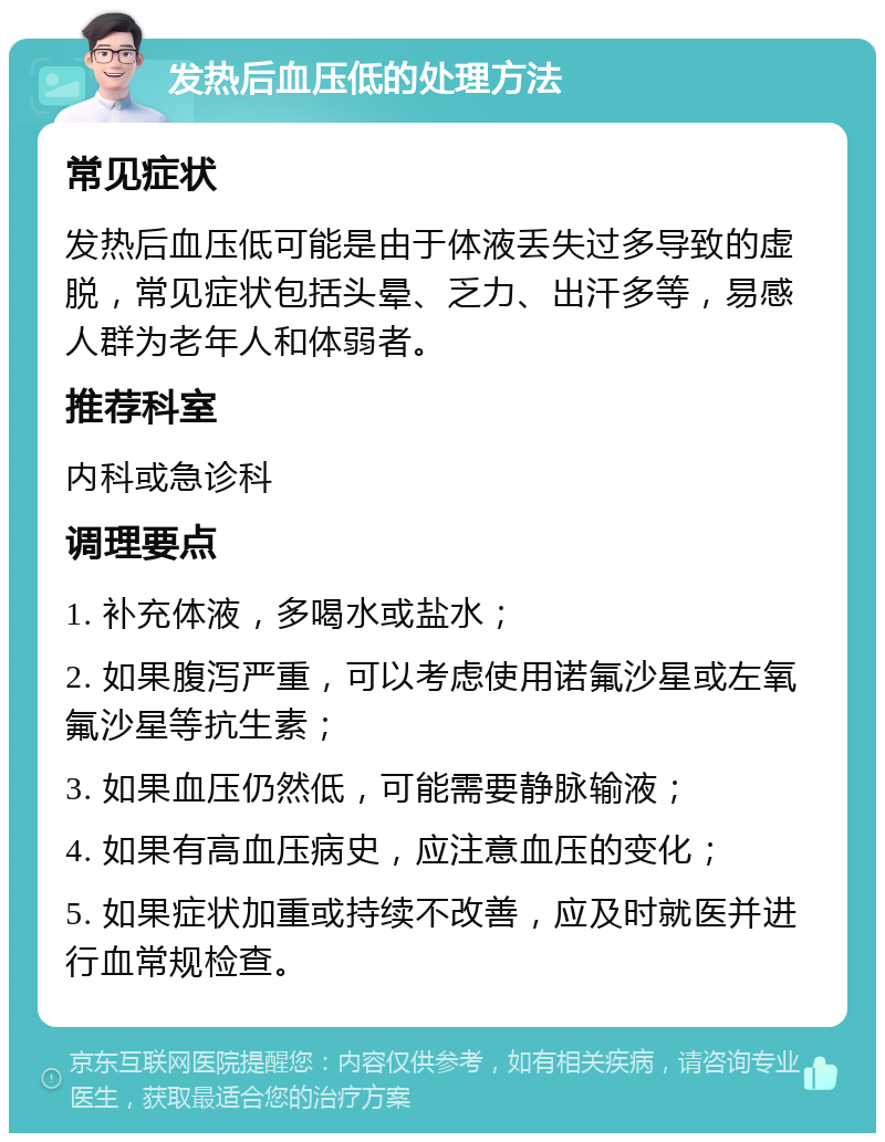 发热后血压低的处理方法 常见症状 发热后血压低可能是由于体液丢失过多导致的虚脱，常见症状包括头晕、乏力、出汗多等，易感人群为老年人和体弱者。 推荐科室 内科或急诊科 调理要点 1. 补充体液，多喝水或盐水； 2. 如果腹泻严重，可以考虑使用诺氟沙星或左氧氟沙星等抗生素； 3. 如果血压仍然低，可能需要静脉输液； 4. 如果有高血压病史，应注意血压的变化； 5. 如果症状加重或持续不改善，应及时就医并进行血常规检查。