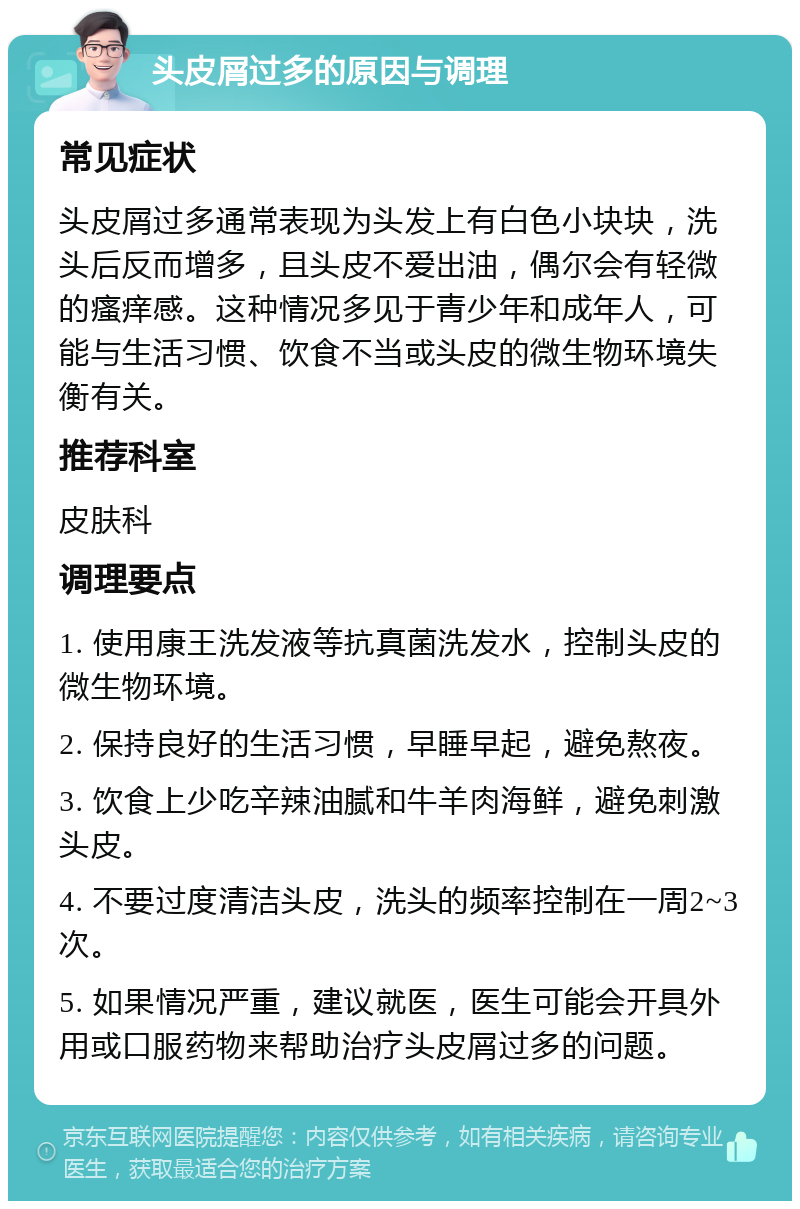 头皮屑过多的原因与调理 常见症状 头皮屑过多通常表现为头发上有白色小块块，洗头后反而增多，且头皮不爱出油，偶尔会有轻微的瘙痒感。这种情况多见于青少年和成年人，可能与生活习惯、饮食不当或头皮的微生物环境失衡有关。 推荐科室 皮肤科 调理要点 1. 使用康王洗发液等抗真菌洗发水，控制头皮的微生物环境。 2. 保持良好的生活习惯，早睡早起，避免熬夜。 3. 饮食上少吃辛辣油腻和牛羊肉海鲜，避免刺激头皮。 4. 不要过度清洁头皮，洗头的频率控制在一周2~3次。 5. 如果情况严重，建议就医，医生可能会开具外用或口服药物来帮助治疗头皮屑过多的问题。