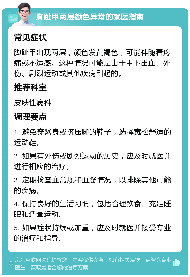 脚趾甲两层颜色异常的就医指南 常见症状 脚趾甲出现两层，颜色发黄褐色，可能伴随着疼痛或不适感。这种情况可能是由于甲下出血、外伤、剧烈运动或其他疾病引起的。 推荐科室 皮肤性病科 调理要点 1. 避免穿紧身或挤压脚的鞋子，选择宽松舒适的运动鞋。 2. 如果有外伤或剧烈运动的历史，应及时就医并进行相应的治疗。 3. 定期检查血常规和血凝情况，以排除其他可能的疾病。 4. 保持良好的生活习惯，包括合理饮食、充足睡眠和适量运动。 5. 如果症状持续或加重，应及时就医并接受专业的治疗和指导。