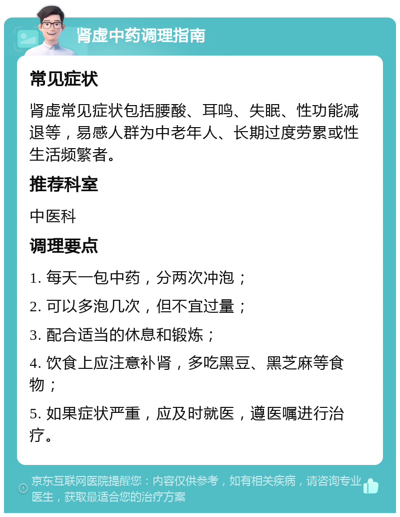 肾虚中药调理指南 常见症状 肾虚常见症状包括腰酸、耳鸣、失眠、性功能减退等，易感人群为中老年人、长期过度劳累或性生活频繁者。 推荐科室 中医科 调理要点 1. 每天一包中药，分两次冲泡； 2. 可以多泡几次，但不宜过量； 3. 配合适当的休息和锻炼； 4. 饮食上应注意补肾，多吃黑豆、黑芝麻等食物； 5. 如果症状严重，应及时就医，遵医嘱进行治疗。