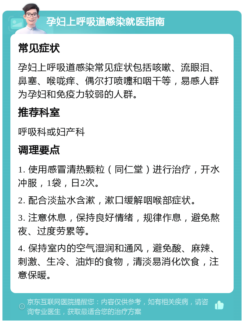 孕妇上呼吸道感染就医指南 常见症状 孕妇上呼吸道感染常见症状包括咳嗽、流眼泪、鼻塞、喉咙痒、偶尔打喷嚏和咽干等，易感人群为孕妇和免疫力较弱的人群。 推荐科室 呼吸科或妇产科 调理要点 1. 使用感冒清热颗粒（同仁堂）进行治疗，开水冲服，1袋，日2次。 2. 配合淡盐水含漱，漱口缓解咽喉部症状。 3. 注意休息，保持良好情绪，规律作息，避免熬夜、过度劳累等。 4. 保持室内的空气湿润和通风，避免酸、麻辣、刺激、生冷、油炸的食物，清淡易消化饮食，注意保暖。