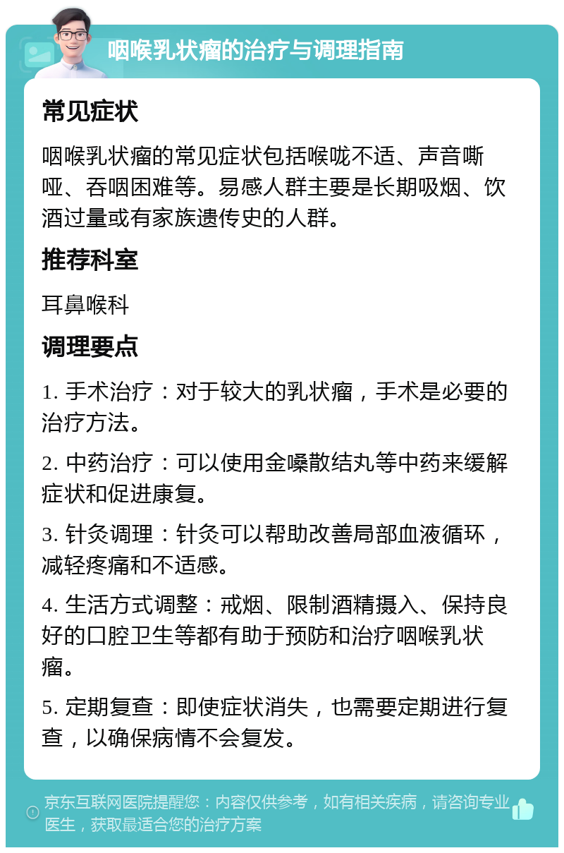 咽喉乳状瘤的治疗与调理指南 常见症状 咽喉乳状瘤的常见症状包括喉咙不适、声音嘶哑、吞咽困难等。易感人群主要是长期吸烟、饮酒过量或有家族遗传史的人群。 推荐科室 耳鼻喉科 调理要点 1. 手术治疗：对于较大的乳状瘤，手术是必要的治疗方法。 2. 中药治疗：可以使用金嗓散结丸等中药来缓解症状和促进康复。 3. 针灸调理：针灸可以帮助改善局部血液循环，减轻疼痛和不适感。 4. 生活方式调整：戒烟、限制酒精摄入、保持良好的口腔卫生等都有助于预防和治疗咽喉乳状瘤。 5. 定期复查：即使症状消失，也需要定期进行复查，以确保病情不会复发。