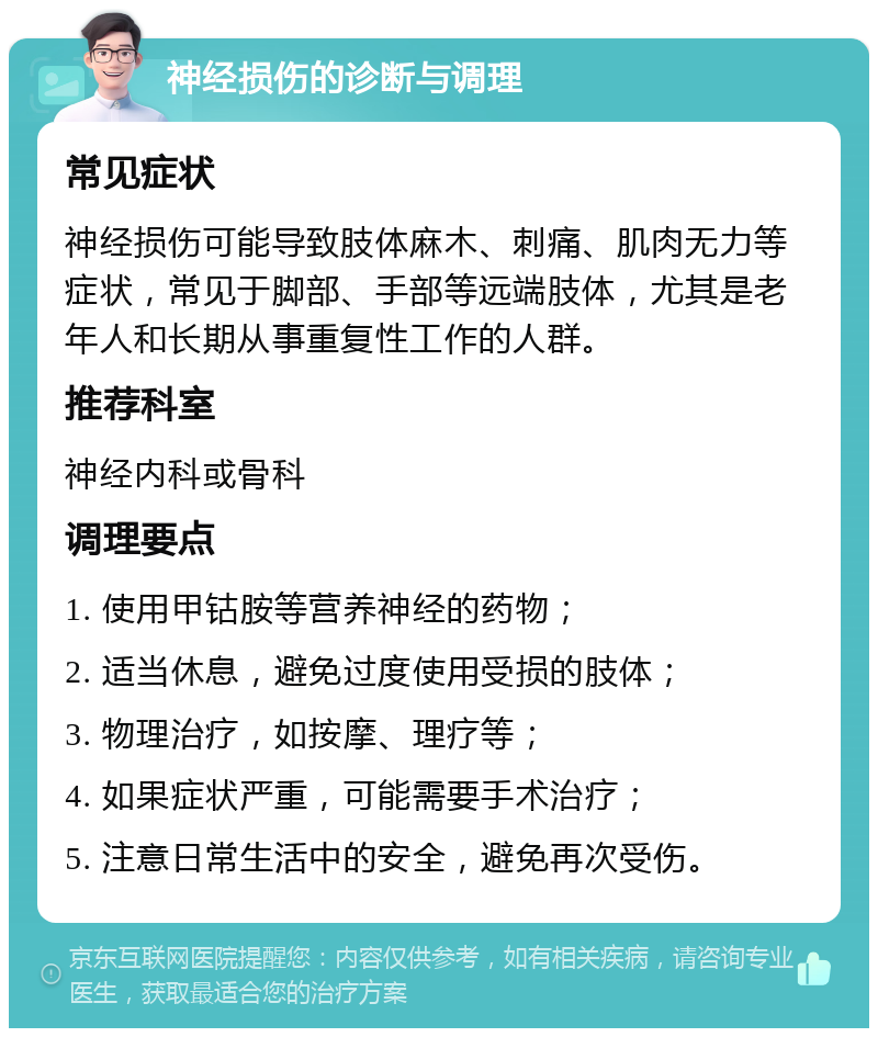 神经损伤的诊断与调理 常见症状 神经损伤可能导致肢体麻木、刺痛、肌肉无力等症状，常见于脚部、手部等远端肢体，尤其是老年人和长期从事重复性工作的人群。 推荐科室 神经内科或骨科 调理要点 1. 使用甲钴胺等营养神经的药物； 2. 适当休息，避免过度使用受损的肢体； 3. 物理治疗，如按摩、理疗等； 4. 如果症状严重，可能需要手术治疗； 5. 注意日常生活中的安全，避免再次受伤。