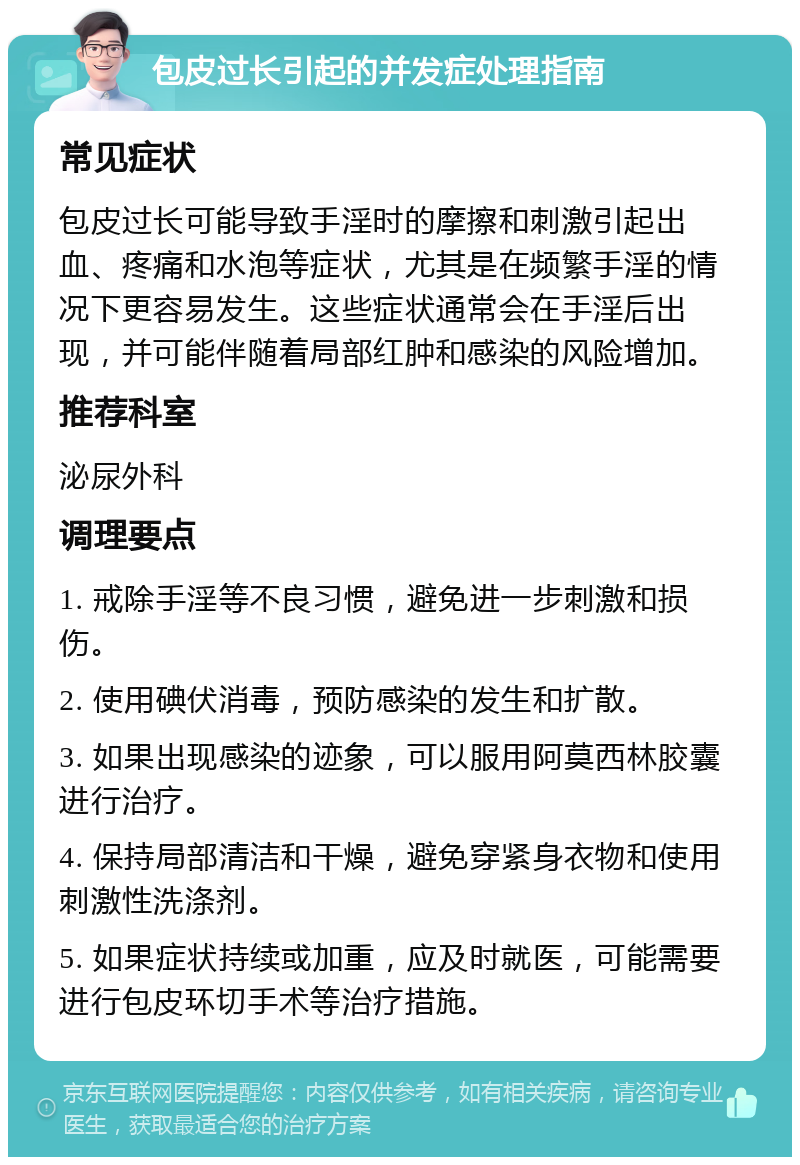 包皮过长引起的并发症处理指南 常见症状 包皮过长可能导致手淫时的摩擦和刺激引起出血、疼痛和水泡等症状，尤其是在频繁手淫的情况下更容易发生。这些症状通常会在手淫后出现，并可能伴随着局部红肿和感染的风险增加。 推荐科室 泌尿外科 调理要点 1. 戒除手淫等不良习惯，避免进一步刺激和损伤。 2. 使用碘伏消毒，预防感染的发生和扩散。 3. 如果出现感染的迹象，可以服用阿莫西林胶囊进行治疗。 4. 保持局部清洁和干燥，避免穿紧身衣物和使用刺激性洗涤剂。 5. 如果症状持续或加重，应及时就医，可能需要进行包皮环切手术等治疗措施。