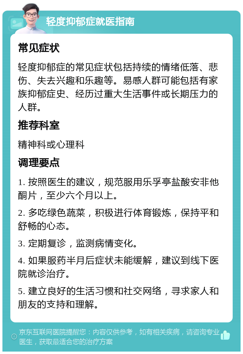 轻度抑郁症就医指南 常见症状 轻度抑郁症的常见症状包括持续的情绪低落、悲伤、失去兴趣和乐趣等。易感人群可能包括有家族抑郁症史、经历过重大生活事件或长期压力的人群。 推荐科室 精神科或心理科 调理要点 1. 按照医生的建议，规范服用乐孚亭盐酸安非他酮片，至少六个月以上。 2. 多吃绿色蔬菜，积极进行体育锻炼，保持平和舒畅的心态。 3. 定期复诊，监测病情变化。 4. 如果服药半月后症状未能缓解，建议到线下医院就诊治疗。 5. 建立良好的生活习惯和社交网络，寻求家人和朋友的支持和理解。