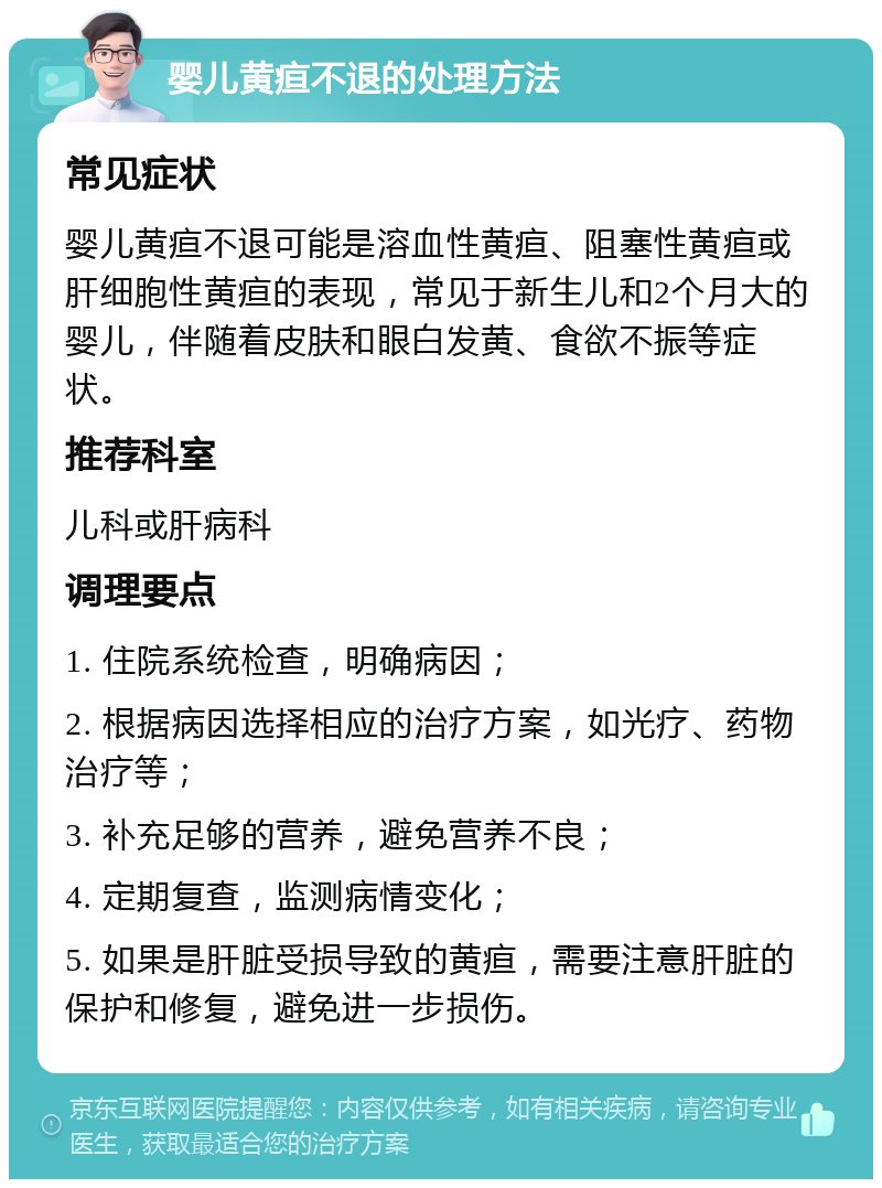 婴儿黄疸不退的处理方法 常见症状 婴儿黄疸不退可能是溶血性黄疸、阻塞性黄疸或肝细胞性黄疸的表现，常见于新生儿和2个月大的婴儿，伴随着皮肤和眼白发黄、食欲不振等症状。 推荐科室 儿科或肝病科 调理要点 1. 住院系统检查，明确病因； 2. 根据病因选择相应的治疗方案，如光疗、药物治疗等； 3. 补充足够的营养，避免营养不良； 4. 定期复查，监测病情变化； 5. 如果是肝脏受损导致的黄疸，需要注意肝脏的保护和修复，避免进一步损伤。