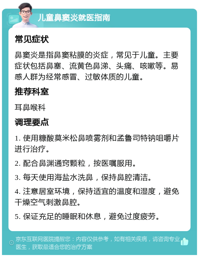 儿童鼻窦炎就医指南 常见症状 鼻窦炎是指鼻窦粘膜的炎症，常见于儿童。主要症状包括鼻塞、流黄色鼻涕、头痛、咳嗽等。易感人群为经常感冒、过敏体质的儿童。 推荐科室 耳鼻喉科 调理要点 1. 使用糠酸莫米松鼻喷雾剂和孟鲁司特钠咀嚼片进行治疗。 2. 配合鼻渊通窍颗粒，按医嘱服用。 3. 每天使用海盐水洗鼻，保持鼻腔清洁。 4. 注意居室环境，保持适宜的温度和湿度，避免干燥空气刺激鼻腔。 5. 保证充足的睡眠和休息，避免过度疲劳。