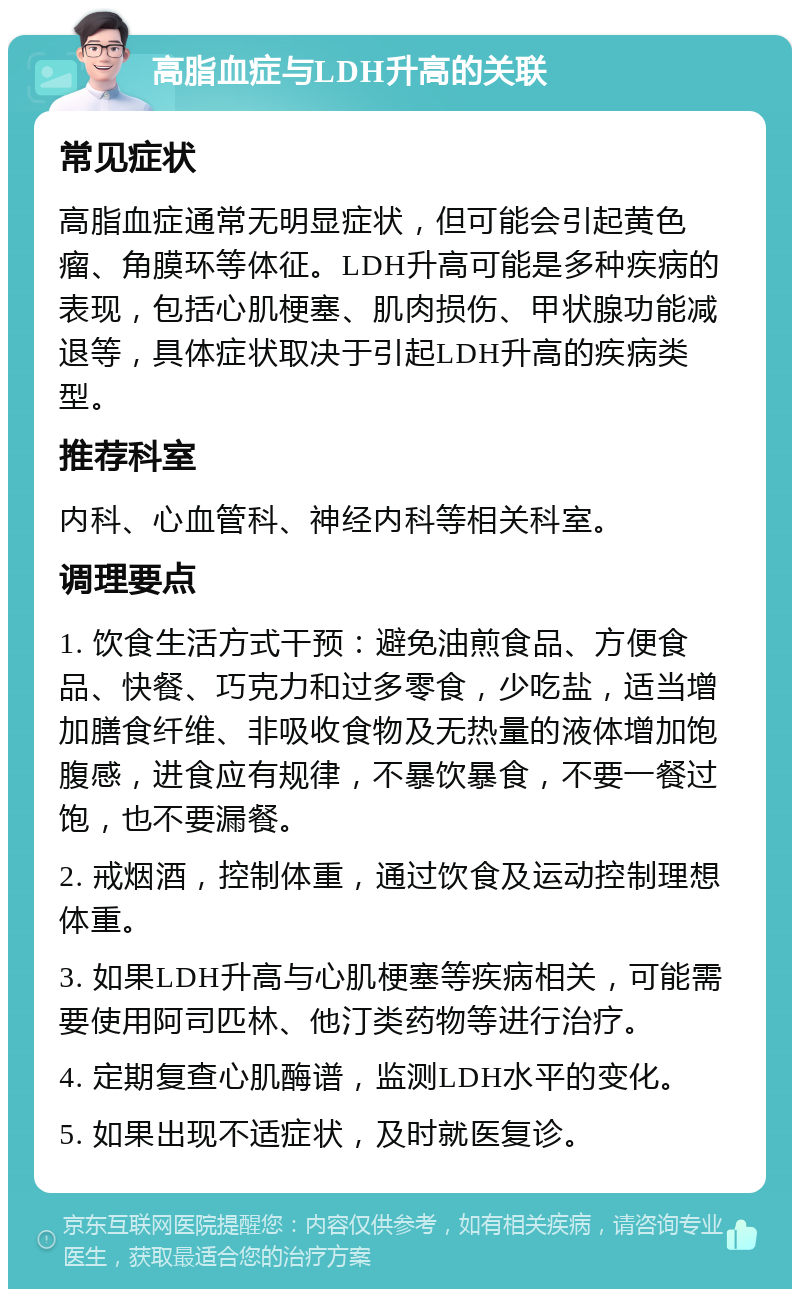 高脂血症与LDH升高的关联 常见症状 高脂血症通常无明显症状，但可能会引起黄色瘤、角膜环等体征。LDH升高可能是多种疾病的表现，包括心肌梗塞、肌肉损伤、甲状腺功能减退等，具体症状取决于引起LDH升高的疾病类型。 推荐科室 内科、心血管科、神经内科等相关科室。 调理要点 1. 饮食生活方式干预：避免油煎食品、方便食品、快餐、巧克力和过多零食，少吃盐，适当增加膳食纤维、非吸收食物及无热量的液体增加饱腹感，进食应有规律，不暴饮暴食，不要一餐过饱，也不要漏餐。 2. 戒烟酒，控制体重，通过饮食及运动控制理想体重。 3. 如果LDH升高与心肌梗塞等疾病相关，可能需要使用阿司匹林、他汀类药物等进行治疗。 4. 定期复查心肌酶谱，监测LDH水平的变化。 5. 如果出现不适症状，及时就医复诊。