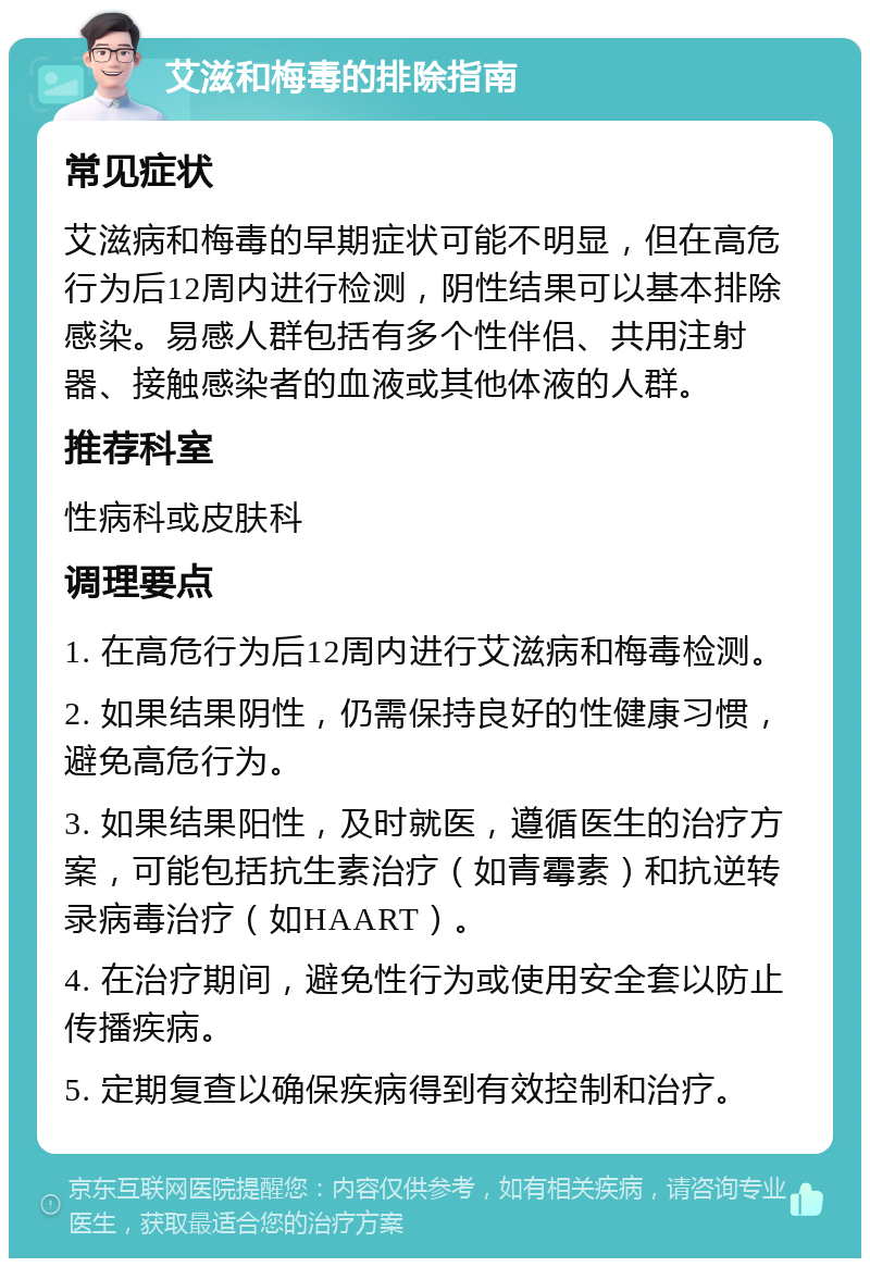 艾滋和梅毒的排除指南 常见症状 艾滋病和梅毒的早期症状可能不明显，但在高危行为后12周内进行检测，阴性结果可以基本排除感染。易感人群包括有多个性伴侣、共用注射器、接触感染者的血液或其他体液的人群。 推荐科室 性病科或皮肤科 调理要点 1. 在高危行为后12周内进行艾滋病和梅毒检测。 2. 如果结果阴性，仍需保持良好的性健康习惯，避免高危行为。 3. 如果结果阳性，及时就医，遵循医生的治疗方案，可能包括抗生素治疗（如青霉素）和抗逆转录病毒治疗（如HAART）。 4. 在治疗期间，避免性行为或使用安全套以防止传播疾病。 5. 定期复查以确保疾病得到有效控制和治疗。