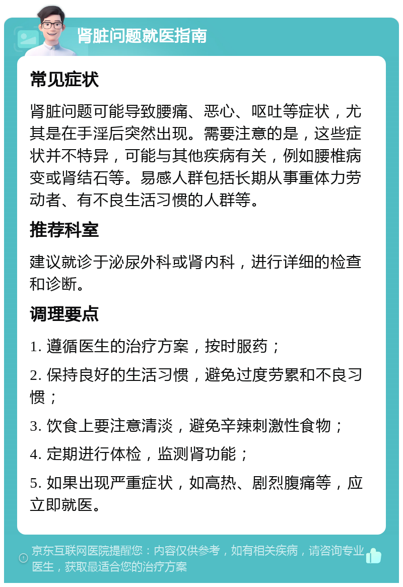 肾脏问题就医指南 常见症状 肾脏问题可能导致腰痛、恶心、呕吐等症状，尤其是在手淫后突然出现。需要注意的是，这些症状并不特异，可能与其他疾病有关，例如腰椎病变或肾结石等。易感人群包括长期从事重体力劳动者、有不良生活习惯的人群等。 推荐科室 建议就诊于泌尿外科或肾内科，进行详细的检查和诊断。 调理要点 1. 遵循医生的治疗方案，按时服药； 2. 保持良好的生活习惯，避免过度劳累和不良习惯； 3. 饮食上要注意清淡，避免辛辣刺激性食物； 4. 定期进行体检，监测肾功能； 5. 如果出现严重症状，如高热、剧烈腹痛等，应立即就医。