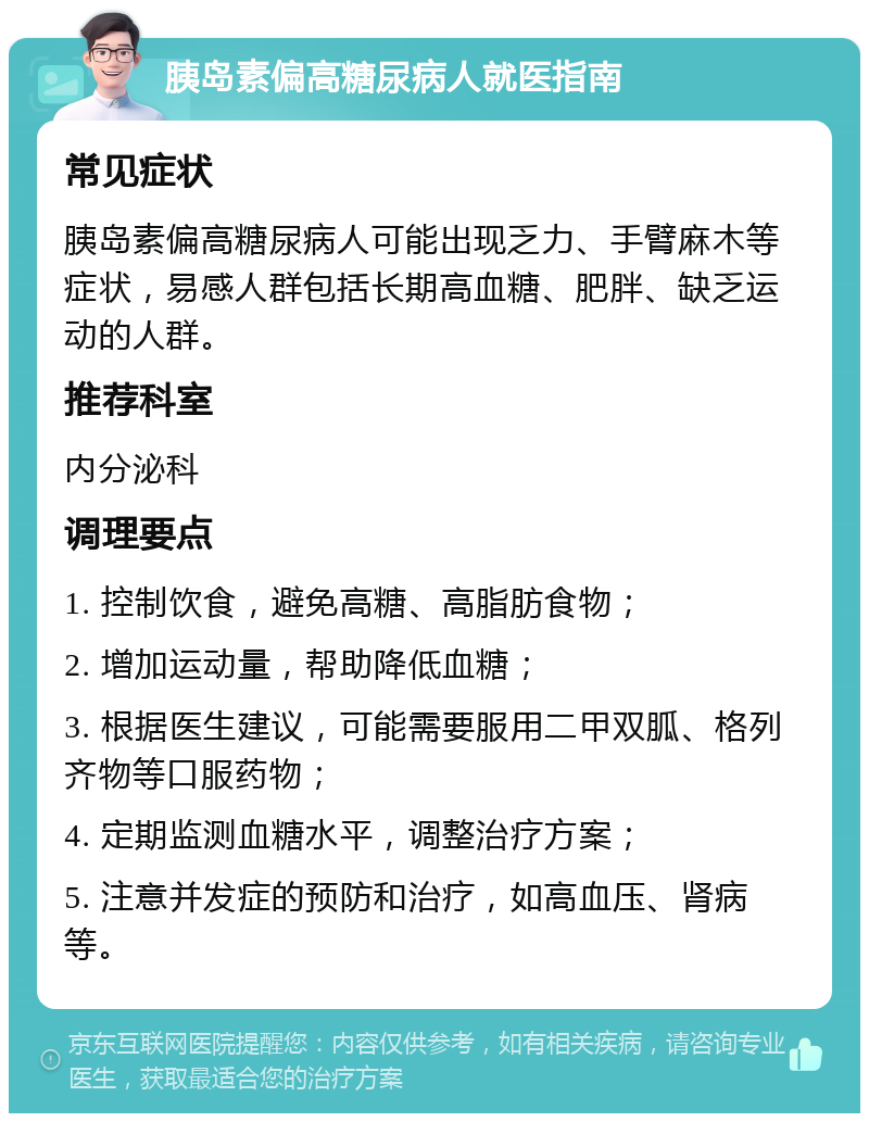 胰岛素偏高糖尿病人就医指南 常见症状 胰岛素偏高糖尿病人可能出现乏力、手臂麻木等症状，易感人群包括长期高血糖、肥胖、缺乏运动的人群。 推荐科室 内分泌科 调理要点 1. 控制饮食，避免高糖、高脂肪食物； 2. 增加运动量，帮助降低血糖； 3. 根据医生建议，可能需要服用二甲双胍、格列齐物等口服药物； 4. 定期监测血糖水平，调整治疗方案； 5. 注意并发症的预防和治疗，如高血压、肾病等。