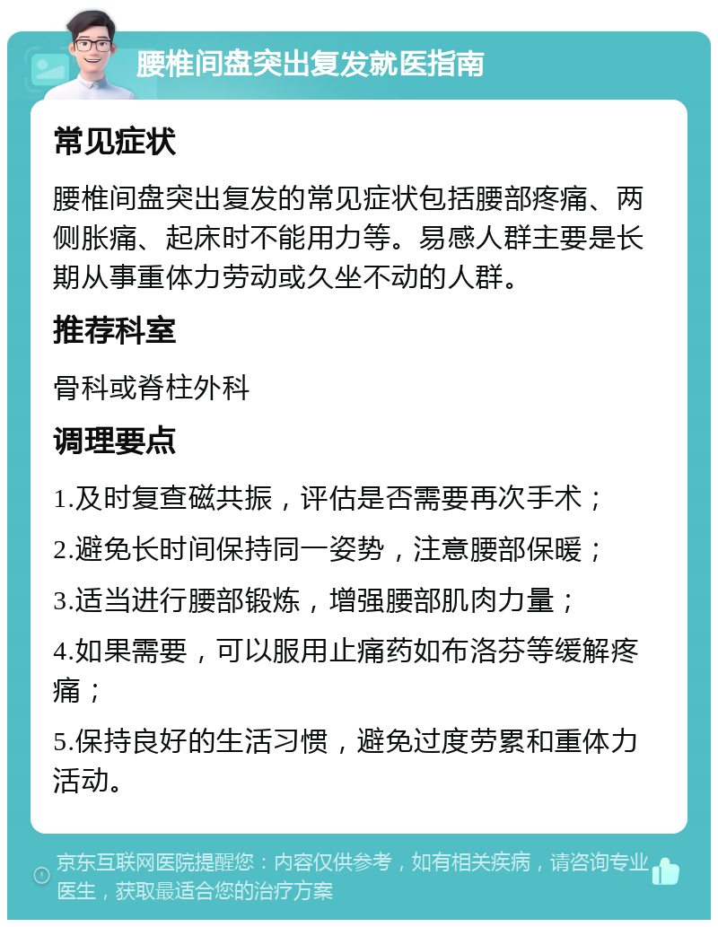 腰椎间盘突出复发就医指南 常见症状 腰椎间盘突出复发的常见症状包括腰部疼痛、两侧胀痛、起床时不能用力等。易感人群主要是长期从事重体力劳动或久坐不动的人群。 推荐科室 骨科或脊柱外科 调理要点 1.及时复查磁共振，评估是否需要再次手术； 2.避免长时间保持同一姿势，注意腰部保暖； 3.适当进行腰部锻炼，增强腰部肌肉力量； 4.如果需要，可以服用止痛药如布洛芬等缓解疼痛； 5.保持良好的生活习惯，避免过度劳累和重体力活动。