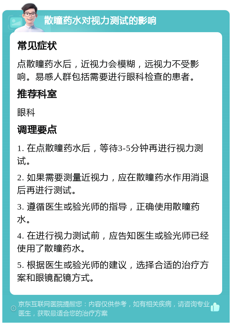 散瞳药水对视力测试的影响 常见症状 点散瞳药水后，近视力会模糊，远视力不受影响。易感人群包括需要进行眼科检查的患者。 推荐科室 眼科 调理要点 1. 在点散瞳药水后，等待3-5分钟再进行视力测试。 2. 如果需要测量近视力，应在散瞳药水作用消退后再进行测试。 3. 遵循医生或验光师的指导，正确使用散瞳药水。 4. 在进行视力测试前，应告知医生或验光师已经使用了散瞳药水。 5. 根据医生或验光师的建议，选择合适的治疗方案和眼镜配镜方式。