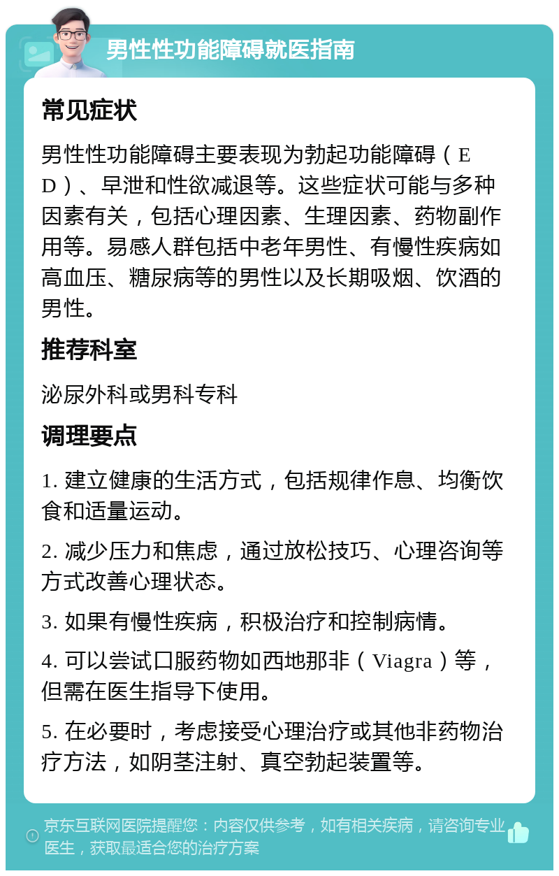 男性性功能障碍就医指南 常见症状 男性性功能障碍主要表现为勃起功能障碍（ED）、早泄和性欲减退等。这些症状可能与多种因素有关，包括心理因素、生理因素、药物副作用等。易感人群包括中老年男性、有慢性疾病如高血压、糖尿病等的男性以及长期吸烟、饮酒的男性。 推荐科室 泌尿外科或男科专科 调理要点 1. 建立健康的生活方式，包括规律作息、均衡饮食和适量运动。 2. 减少压力和焦虑，通过放松技巧、心理咨询等方式改善心理状态。 3. 如果有慢性疾病，积极治疗和控制病情。 4. 可以尝试口服药物如西地那非（Viagra）等，但需在医生指导下使用。 5. 在必要时，考虑接受心理治疗或其他非药物治疗方法，如阴茎注射、真空勃起装置等。