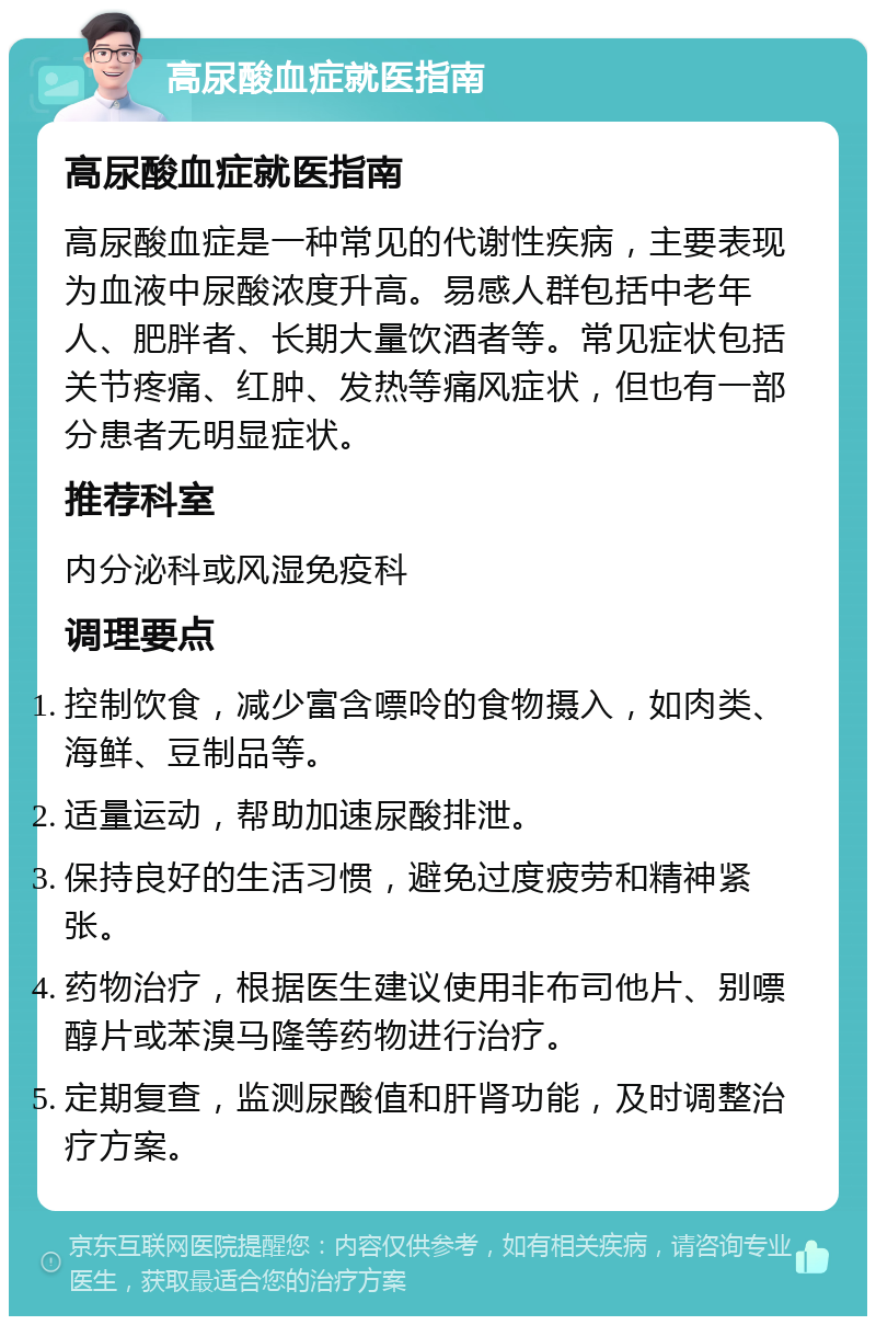 高尿酸血症就医指南 高尿酸血症就医指南 高尿酸血症是一种常见的代谢性疾病，主要表现为血液中尿酸浓度升高。易感人群包括中老年人、肥胖者、长期大量饮酒者等。常见症状包括关节疼痛、红肿、发热等痛风症状，但也有一部分患者无明显症状。 推荐科室 内分泌科或风湿免疫科 调理要点 控制饮食，减少富含嘌呤的食物摄入，如肉类、海鲜、豆制品等。 适量运动，帮助加速尿酸排泄。 保持良好的生活习惯，避免过度疲劳和精神紧张。 药物治疗，根据医生建议使用非布司他片、别嘌醇片或苯溴马隆等药物进行治疗。 定期复查，监测尿酸值和肝肾功能，及时调整治疗方案。