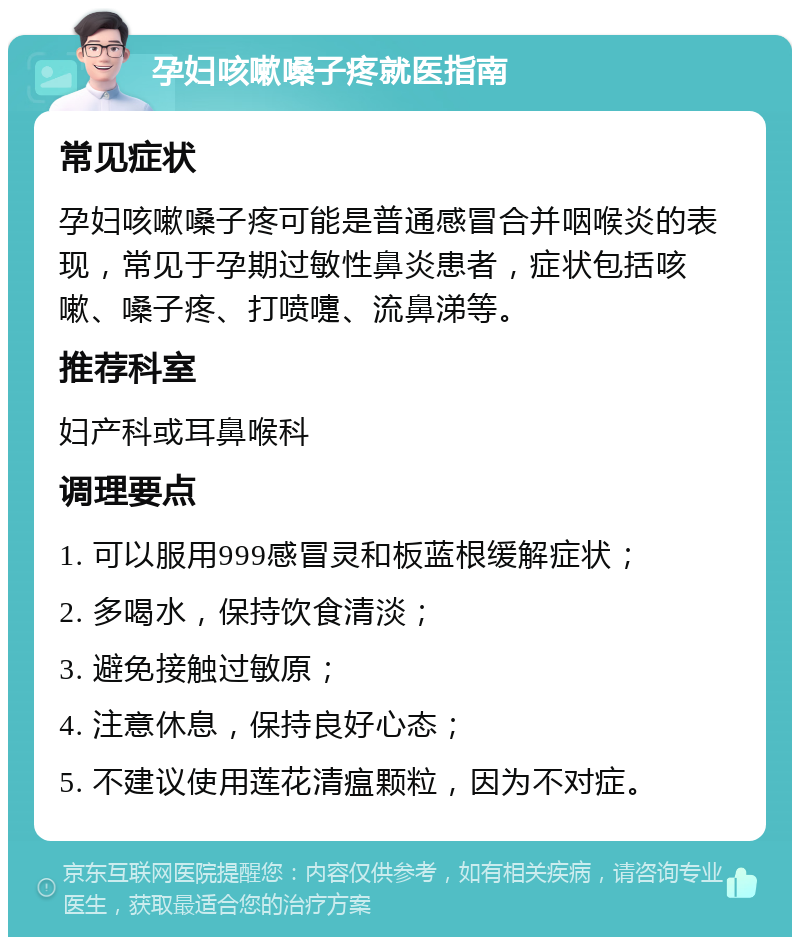 孕妇咳嗽嗓子疼就医指南 常见症状 孕妇咳嗽嗓子疼可能是普通感冒合并咽喉炎的表现，常见于孕期过敏性鼻炎患者，症状包括咳嗽、嗓子疼、打喷嚏、流鼻涕等。 推荐科室 妇产科或耳鼻喉科 调理要点 1. 可以服用999感冒灵和板蓝根缓解症状； 2. 多喝水，保持饮食清淡； 3. 避免接触过敏原； 4. 注意休息，保持良好心态； 5. 不建议使用莲花清瘟颗粒，因为不对症。