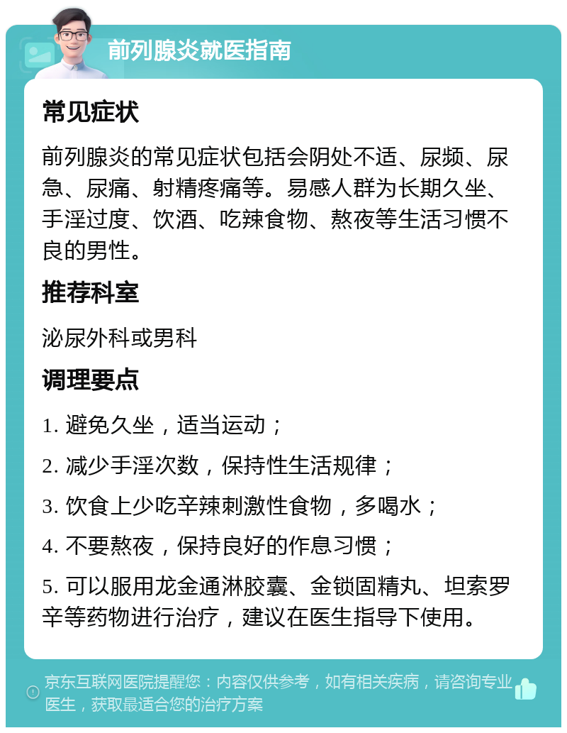 前列腺炎就医指南 常见症状 前列腺炎的常见症状包括会阴处不适、尿频、尿急、尿痛、射精疼痛等。易感人群为长期久坐、手淫过度、饮酒、吃辣食物、熬夜等生活习惯不良的男性。 推荐科室 泌尿外科或男科 调理要点 1. 避免久坐，适当运动； 2. 减少手淫次数，保持性生活规律； 3. 饮食上少吃辛辣刺激性食物，多喝水； 4. 不要熬夜，保持良好的作息习惯； 5. 可以服用龙金通淋胶囊、金锁固精丸、坦索罗辛等药物进行治疗，建议在医生指导下使用。