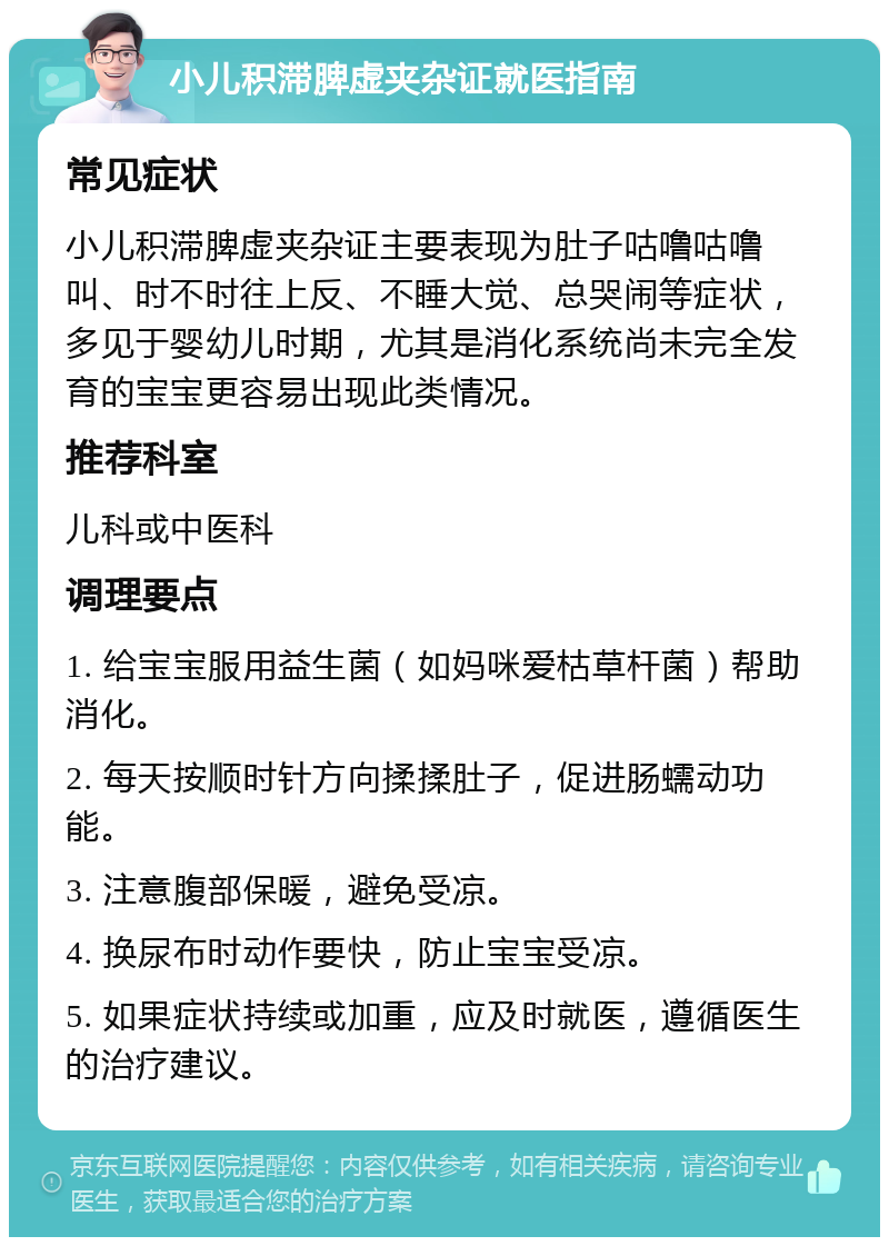 小儿积滞脾虚夹杂证就医指南 常见症状 小儿积滞脾虚夹杂证主要表现为肚子咕噜咕噜叫、时不时往上反、不睡大觉、总哭闹等症状，多见于婴幼儿时期，尤其是消化系统尚未完全发育的宝宝更容易出现此类情况。 推荐科室 儿科或中医科 调理要点 1. 给宝宝服用益生菌（如妈咪爱枯草杆菌）帮助消化。 2. 每天按顺时针方向揉揉肚子，促进肠蠕动功能。 3. 注意腹部保暖，避免受凉。 4. 换尿布时动作要快，防止宝宝受凉。 5. 如果症状持续或加重，应及时就医，遵循医生的治疗建议。