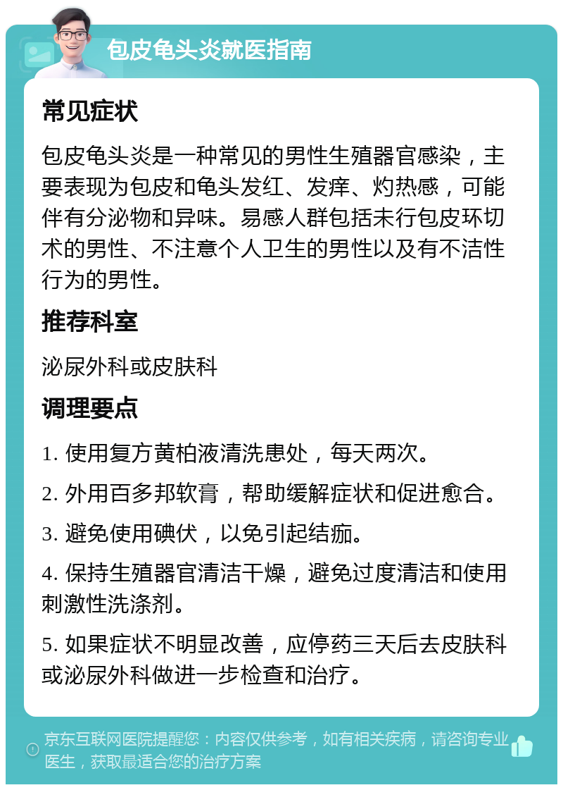 包皮龟头炎就医指南 常见症状 包皮龟头炎是一种常见的男性生殖器官感染，主要表现为包皮和龟头发红、发痒、灼热感，可能伴有分泌物和异味。易感人群包括未行包皮环切术的男性、不注意个人卫生的男性以及有不洁性行为的男性。 推荐科室 泌尿外科或皮肤科 调理要点 1. 使用复方黄柏液清洗患处，每天两次。 2. 外用百多邦软膏，帮助缓解症状和促进愈合。 3. 避免使用碘伏，以免引起结痂。 4. 保持生殖器官清洁干燥，避免过度清洁和使用刺激性洗涤剂。 5. 如果症状不明显改善，应停药三天后去皮肤科或泌尿外科做进一步检查和治疗。