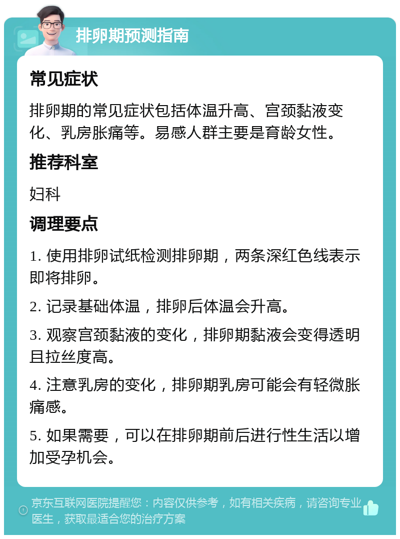 排卵期预测指南 常见症状 排卵期的常见症状包括体温升高、宫颈黏液变化、乳房胀痛等。易感人群主要是育龄女性。 推荐科室 妇科 调理要点 1. 使用排卵试纸检测排卵期，两条深红色线表示即将排卵。 2. 记录基础体温，排卵后体温会升高。 3. 观察宫颈黏液的变化，排卵期黏液会变得透明且拉丝度高。 4. 注意乳房的变化，排卵期乳房可能会有轻微胀痛感。 5. 如果需要，可以在排卵期前后进行性生活以增加受孕机会。