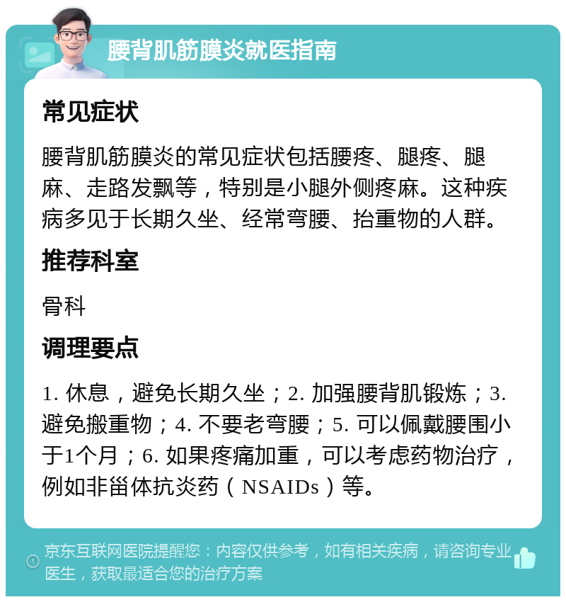 腰背肌筋膜炎就医指南 常见症状 腰背肌筋膜炎的常见症状包括腰疼、腿疼、腿麻、走路发飘等，特别是小腿外侧疼麻。这种疾病多见于长期久坐、经常弯腰、抬重物的人群。 推荐科室 骨科 调理要点 1. 休息，避免长期久坐；2. 加强腰背肌锻炼；3. 避免搬重物；4. 不要老弯腰；5. 可以佩戴腰围小于1个月；6. 如果疼痛加重，可以考虑药物治疗，例如非甾体抗炎药（NSAIDs）等。