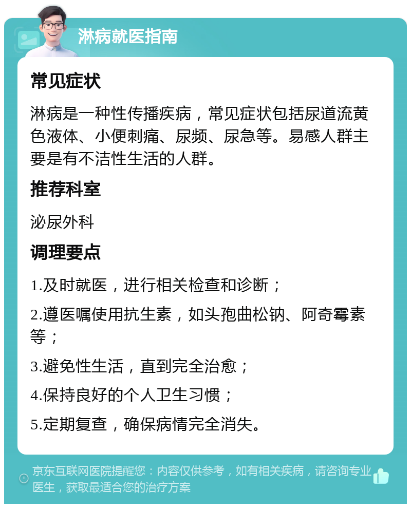 淋病就医指南 常见症状 淋病是一种性传播疾病，常见症状包括尿道流黄色液体、小便刺痛、尿频、尿急等。易感人群主要是有不洁性生活的人群。 推荐科室 泌尿外科 调理要点 1.及时就医，进行相关检查和诊断； 2.遵医嘱使用抗生素，如头孢曲松钠、阿奇霉素等； 3.避免性生活，直到完全治愈； 4.保持良好的个人卫生习惯； 5.定期复查，确保病情完全消失。