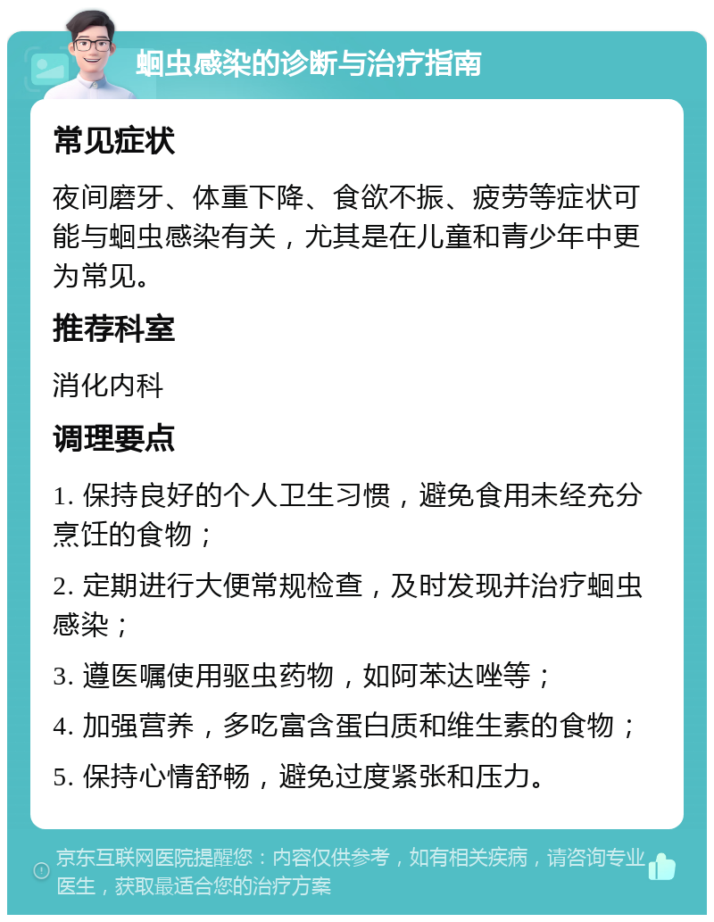 蛔虫感染的诊断与治疗指南 常见症状 夜间磨牙、体重下降、食欲不振、疲劳等症状可能与蛔虫感染有关，尤其是在儿童和青少年中更为常见。 推荐科室 消化内科 调理要点 1. 保持良好的个人卫生习惯，避免食用未经充分烹饪的食物； 2. 定期进行大便常规检查，及时发现并治疗蛔虫感染； 3. 遵医嘱使用驱虫药物，如阿苯达唑等； 4. 加强营养，多吃富含蛋白质和维生素的食物； 5. 保持心情舒畅，避免过度紧张和压力。