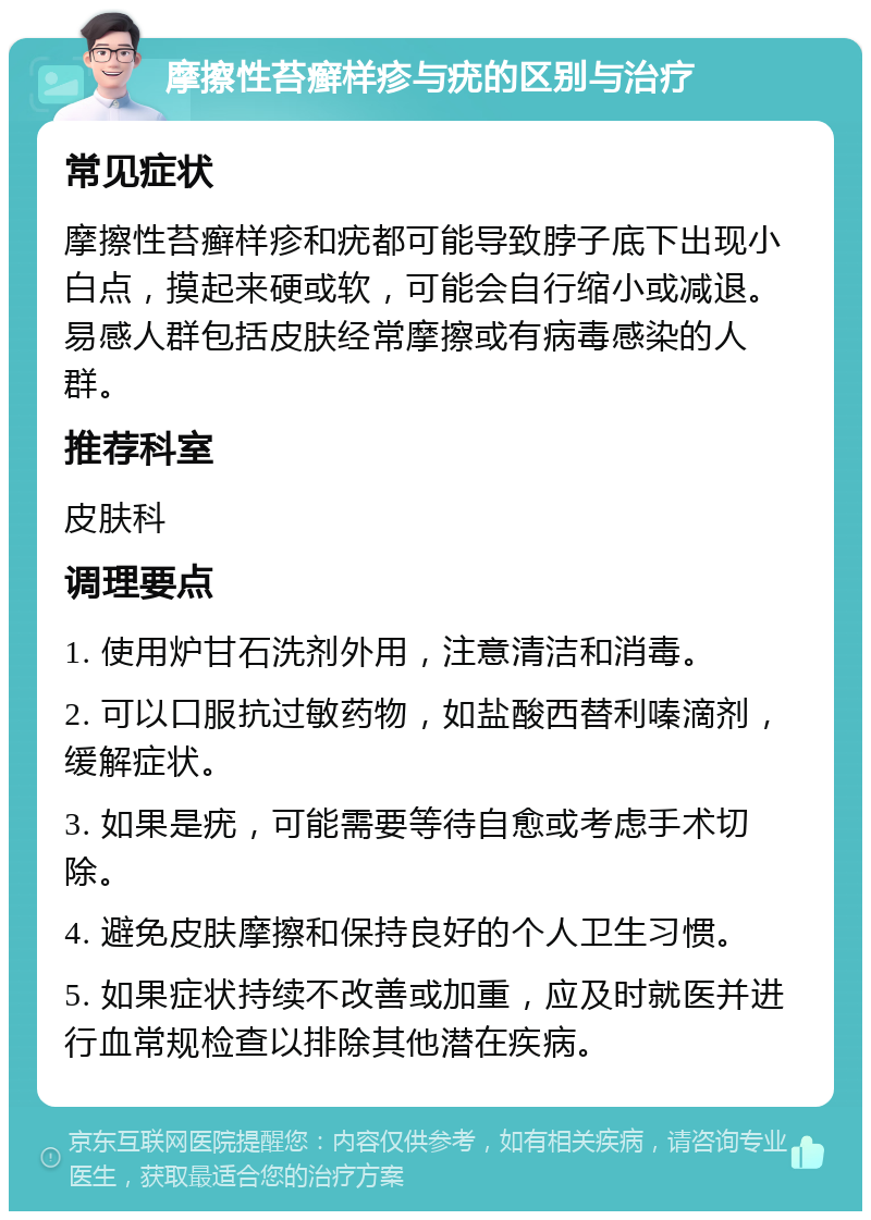 摩擦性苔癣样疹与疣的区别与治疗 常见症状 摩擦性苔癣样疹和疣都可能导致脖子底下出现小白点，摸起来硬或软，可能会自行缩小或减退。易感人群包括皮肤经常摩擦或有病毒感染的人群。 推荐科室 皮肤科 调理要点 1. 使用炉甘石洗剂外用，注意清洁和消毒。 2. 可以口服抗过敏药物，如盐酸西替利嗪滴剂，缓解症状。 3. 如果是疣，可能需要等待自愈或考虑手术切除。 4. 避免皮肤摩擦和保持良好的个人卫生习惯。 5. 如果症状持续不改善或加重，应及时就医并进行血常规检查以排除其他潜在疾病。