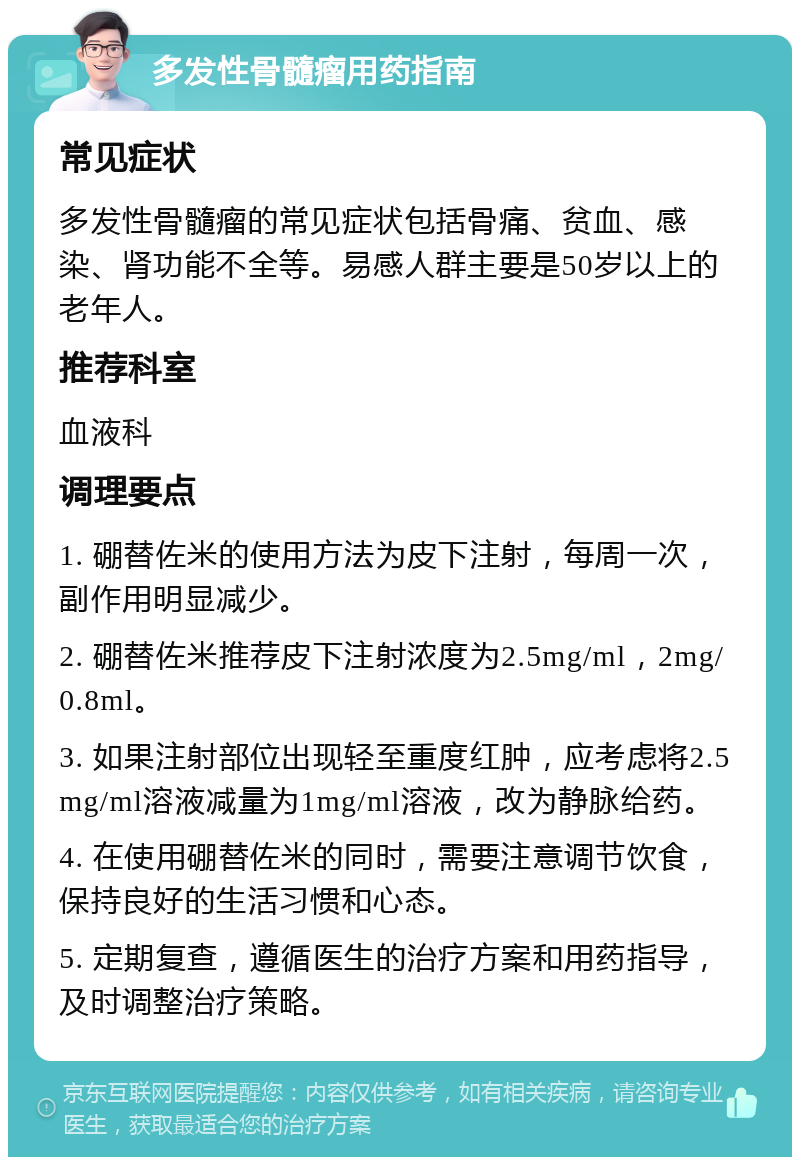 多发性骨髓瘤用药指南 常见症状 多发性骨髓瘤的常见症状包括骨痛、贫血、感染、肾功能不全等。易感人群主要是50岁以上的老年人。 推荐科室 血液科 调理要点 1. 硼替佐米的使用方法为皮下注射，每周一次，副作用明显减少。 2. 硼替佐米推荐皮下注射浓度为2.5mg/ml，2mg/0.8ml。 3. 如果注射部位出现轻至重度红肿，应考虑将2.5mg/ml溶液减量为1mg/ml溶液，改为静脉给药。 4. 在使用硼替佐米的同时，需要注意调节饮食，保持良好的生活习惯和心态。 5. 定期复查，遵循医生的治疗方案和用药指导，及时调整治疗策略。