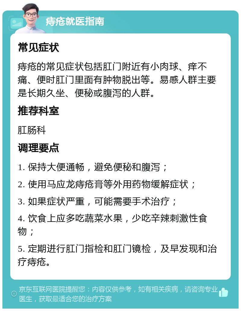 痔疮就医指南 常见症状 痔疮的常见症状包括肛门附近有小肉球、痒不痛、便时肛门里面有肿物脱出等。易感人群主要是长期久坐、便秘或腹泻的人群。 推荐科室 肛肠科 调理要点 1. 保持大便通畅，避免便秘和腹泻； 2. 使用马应龙痔疮膏等外用药物缓解症状； 3. 如果症状严重，可能需要手术治疗； 4. 饮食上应多吃蔬菜水果，少吃辛辣刺激性食物； 5. 定期进行肛门指检和肛门镜检，及早发现和治疗痔疮。