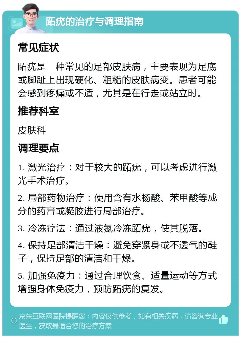 跖疣的治疗与调理指南 常见症状 跖疣是一种常见的足部皮肤病，主要表现为足底或脚趾上出现硬化、粗糙的皮肤病变。患者可能会感到疼痛或不适，尤其是在行走或站立时。 推荐科室 皮肤科 调理要点 1. 激光治疗：对于较大的跖疣，可以考虑进行激光手术治疗。 2. 局部药物治疗：使用含有水杨酸、苯甲酸等成分的药膏或凝胶进行局部治疗。 3. 冷冻疗法：通过液氮冷冻跖疣，使其脱落。 4. 保持足部清洁干燥：避免穿紧身或不透气的鞋子，保持足部的清洁和干燥。 5. 加强免疫力：通过合理饮食、适量运动等方式增强身体免疫力，预防跖疣的复发。