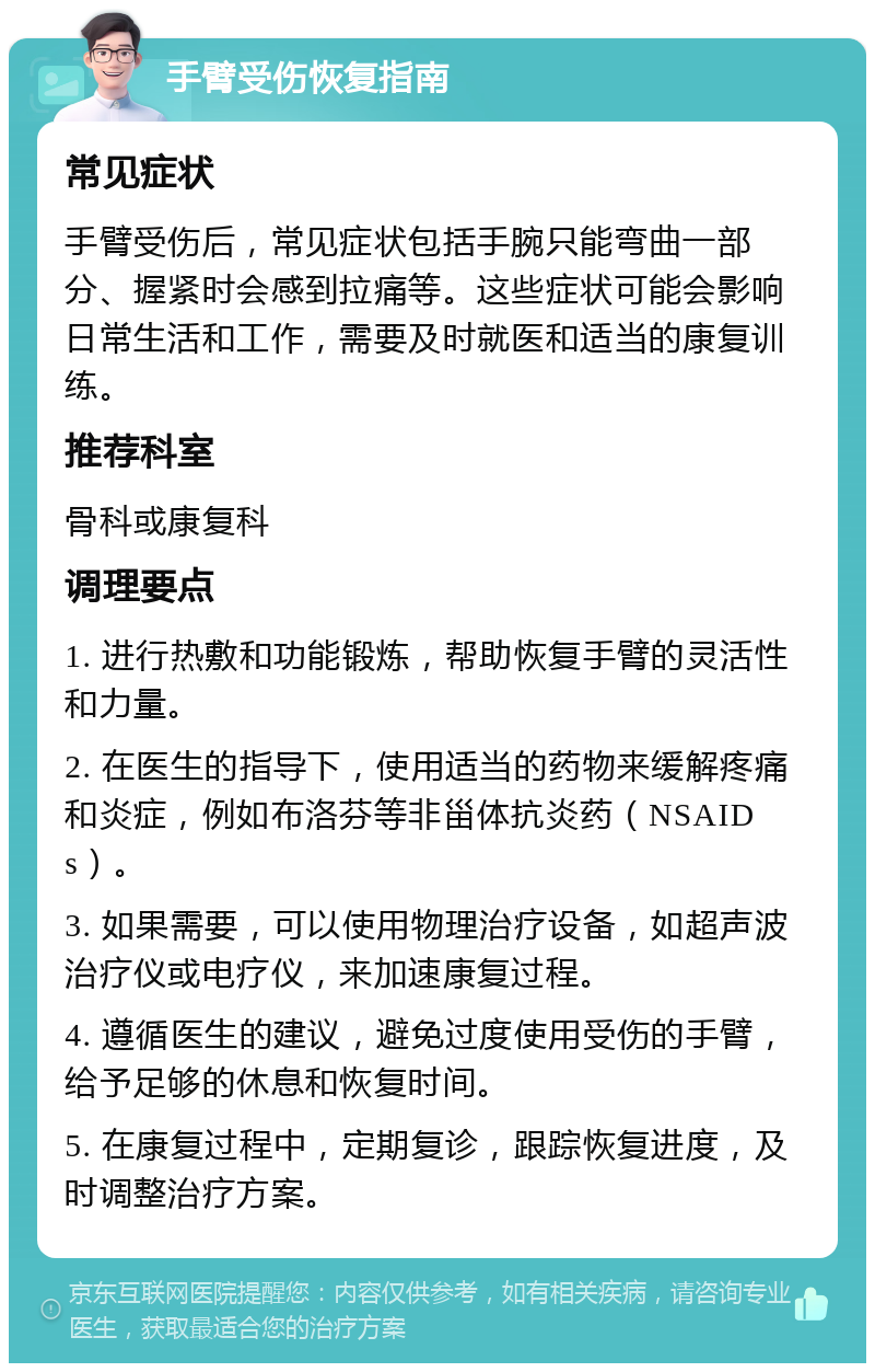 手臂受伤恢复指南 常见症状 手臂受伤后，常见症状包括手腕只能弯曲一部分、握紧时会感到拉痛等。这些症状可能会影响日常生活和工作，需要及时就医和适当的康复训练。 推荐科室 骨科或康复科 调理要点 1. 进行热敷和功能锻炼，帮助恢复手臂的灵活性和力量。 2. 在医生的指导下，使用适当的药物来缓解疼痛和炎症，例如布洛芬等非甾体抗炎药（NSAIDs）。 3. 如果需要，可以使用物理治疗设备，如超声波治疗仪或电疗仪，来加速康复过程。 4. 遵循医生的建议，避免过度使用受伤的手臂，给予足够的休息和恢复时间。 5. 在康复过程中，定期复诊，跟踪恢复进度，及时调整治疗方案。