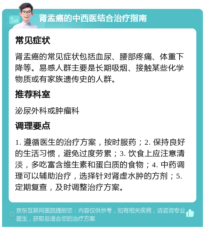 肾盂癌的中西医结合治疗指南 常见症状 肾盂癌的常见症状包括血尿、腰部疼痛、体重下降等。易感人群主要是长期吸烟、接触某些化学物质或有家族遗传史的人群。 推荐科室 泌尿外科或肿瘤科 调理要点 1. 遵循医生的治疗方案，按时服药；2. 保持良好的生活习惯，避免过度劳累；3. 饮食上应注意清淡，多吃富含维生素和蛋白质的食物；4. 中药调理可以辅助治疗，选择针对肾虚水肿的方剂；5. 定期复查，及时调整治疗方案。