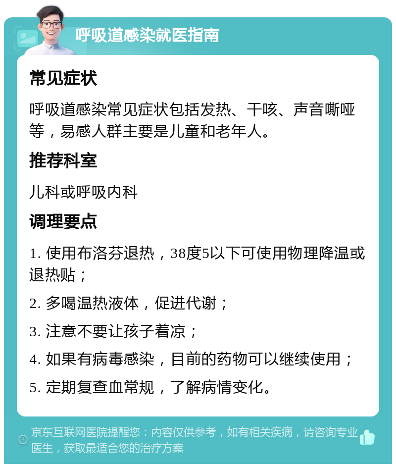 呼吸道感染就医指南 常见症状 呼吸道感染常见症状包括发热、干咳、声音嘶哑等，易感人群主要是儿童和老年人。 推荐科室 儿科或呼吸内科 调理要点 1. 使用布洛芬退热，38度5以下可使用物理降温或退热贴； 2. 多喝温热液体，促进代谢； 3. 注意不要让孩子着凉； 4. 如果有病毒感染，目前的药物可以继续使用； 5. 定期复查血常规，了解病情变化。