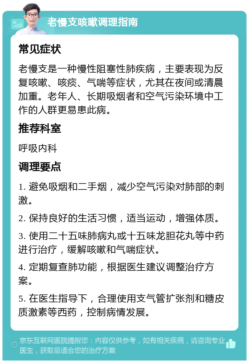 老慢支咳嗽调理指南 常见症状 老慢支是一种慢性阻塞性肺疾病，主要表现为反复咳嗽、咳痰、气喘等症状，尤其在夜间或清晨加重。老年人、长期吸烟者和空气污染环境中工作的人群更易患此病。 推荐科室 呼吸内科 调理要点 1. 避免吸烟和二手烟，减少空气污染对肺部的刺激。 2. 保持良好的生活习惯，适当运动，增强体质。 3. 使用二十五味肺病丸或十五味龙胆花丸等中药进行治疗，缓解咳嗽和气喘症状。 4. 定期复查肺功能，根据医生建议调整治疗方案。 5. 在医生指导下，合理使用支气管扩张剂和糖皮质激素等西药，控制病情发展。