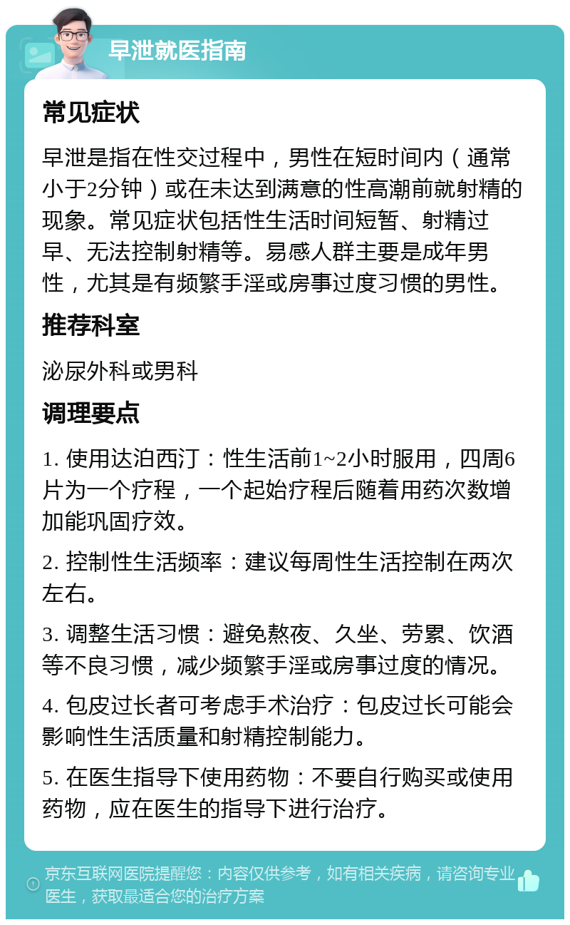 早泄就医指南 常见症状 早泄是指在性交过程中，男性在短时间内（通常小于2分钟）或在未达到满意的性高潮前就射精的现象。常见症状包括性生活时间短暂、射精过早、无法控制射精等。易感人群主要是成年男性，尤其是有频繁手淫或房事过度习惯的男性。 推荐科室 泌尿外科或男科 调理要点 1. 使用达泊西汀：性生活前1~2小时服用，四周6片为一个疗程，一个起始疗程后随着用药次数增加能巩固疗效。 2. 控制性生活频率：建议每周性生活控制在两次左右。 3. 调整生活习惯：避免熬夜、久坐、劳累、饮酒等不良习惯，减少频繁手淫或房事过度的情况。 4. 包皮过长者可考虑手术治疗：包皮过长可能会影响性生活质量和射精控制能力。 5. 在医生指导下使用药物：不要自行购买或使用药物，应在医生的指导下进行治疗。